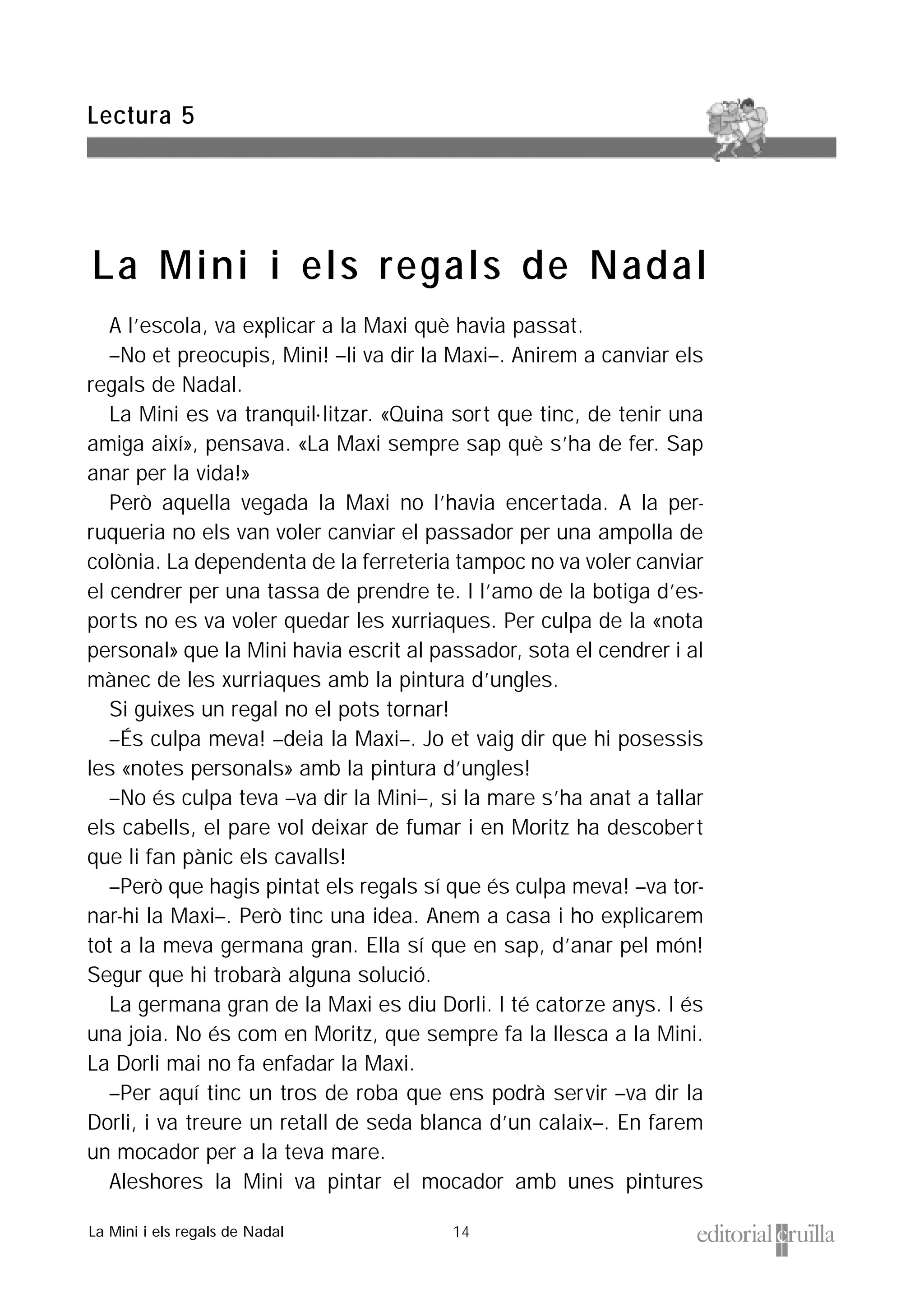 14
A l’escola, va explicar a la Maxi què havia passat.
–No et preocupis, Mini! –li va dir la Maxi–. Anirem a canviar els
regals de Nadal.
La Mini es va tranquil·litzar. «Quina sort que tinc, de tenir una
amiga així», pensava. «La Maxi sempre sap què s’ha de fer. Sap
anar per la vida!»
Però aquella vegada la Maxi no l’havia encertada. A la per-
ruqueria no els van voler canviar el passador per una ampolla de
colònia. La dependenta de la ferreteria tampoc no va voler canviar
el cendrer per una tassa de prendre te. I l’amo de la botiga d’es-
ports no es va voler quedar les xurriaques. Per culpa de la «nota
personal» que la Mini havia escrit al passador, sota el cendrer i al
mànec de les xurriaques amb la pintura d’ungles.
Si guixes un regal no el pots tornar!
–És culpa meva! –deia la Maxi–. Jo et vaig dir que hi posessis
les «notes personals» amb la pintura d’ungles!
–No és culpa teva –va dir la Mini–, si la mare s’ha anat a tallar
els cabells, el pare vol deixar de fumar i en Moritz ha descobert
que li fan pànic els cavalls!
–Però que hagis pintat els regals sí que és culpa meva! –va tor-
nar-hi la Maxi–. Però tinc una idea. Anem a casa i ho explicarem
tot a la meva germana gran. Ella sí que en sap, d’anar pel món!
Segur que hi trobarà alguna solució.
La germana gran de la Maxi es diu Dorli. I té catorze anys. I és
una joia. No és com en Moritz, que sempre fa la llesca a la Mini.
La Dorli mai no fa enfadar la Maxi.
–Per aquí tinc un tros de roba que ens podrà servir –va dir la
Dorli, i va treure un retall de seda blanca d’un calaix–. En farem
un mocador per a la teva mare.
Aleshores la Mini va pintar el mocador amb unes pintures
Lectura 5
La Mini i els regals de Nadal
La Mini i els regals de Nadal
 