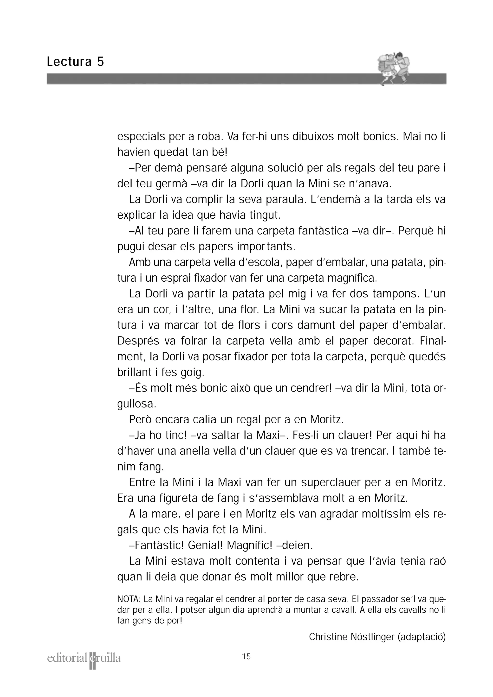 especials per a roba. Va fer-hi uns dibuixos molt bonics. Mai no li
havien quedat tan bé!
–Per demà pensaré alguna solució per als regals del teu pare i
del teu germà –va dir la Dorli quan la Mini se n’anava.
La Dorli va complir la seva paraula. L’endemà a la tarda els va
explicar la idea que havia tingut.
–Al teu pare li farem una carpeta fantàstica –va dir–. Perquè hi
pugui desar els papers importants.
Amb una carpeta vella d’escola, paper d’embalar, una patata, pin-
tura i un esprai fixador van fer una carpeta magnífica.
La Dorli va partir la patata pel mig i va fer dos tampons. L’un
era un cor, i l’altre, una flor. La Mini va sucar la patata en la pin-
tura i va marcar tot de flors i cors damunt del paper d’embalar.
Després va folrar la carpeta vella amb el paper decorat. Final-
ment, la Dorli va posar fixador per tota la carpeta, perquè quedés
brillant i fes goig.
–És molt més bonic això que un cendrer! –va dir la Mini, tota or-
gullosa.
Però encara calia un regal per a en Moritz.
–Ja ho tinc! –va saltar la Maxi–. Fes-li un clauer! Per aquí hi ha
d’haver una anella vella d’un clauer que es va trencar. I també te-
nim fang.
Entre la Mini i la Maxi van fer un superclauer per a en Moritz.
Era una figureta de fang i s’assemblava molt a en Moritz.
A la mare, el pare i en Moritz els van agradar moltíssim els re-
gals que els havia fet la Mini.
–Fantàstic! Genial! Magnífic! –deien.
La Mini estava molt contenta i va pensar que l’àvia tenia raó
quan li deia que donar és molt millor que rebre.
NOTA: La Mini va regalar el cendrer al porter de casa seva. El passador se’l va que-
dar per a ella. I potser algun dia aprendrà a muntar a cavall. A ella els cavalls no li
fan gens de por!
Christine Nöstlinger (adaptació)
Lectura 5
15
 