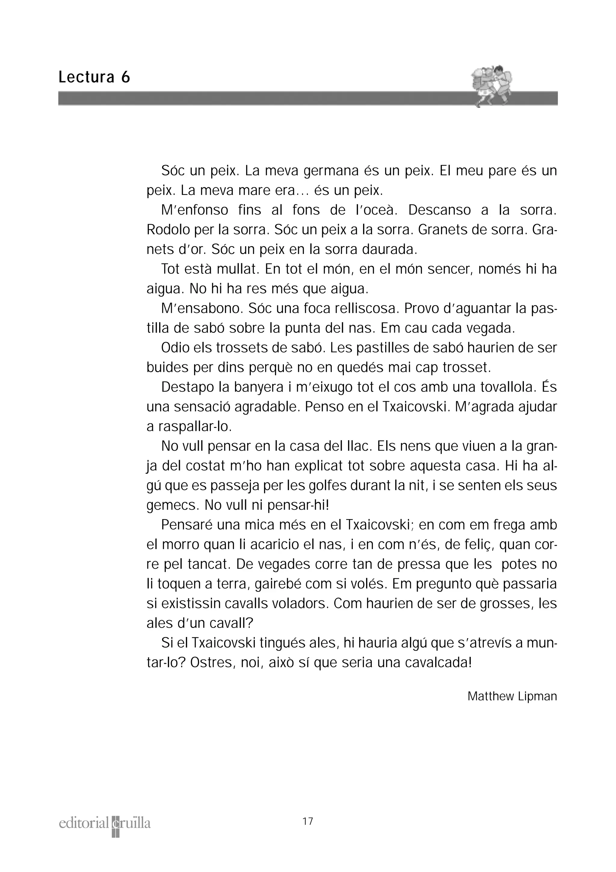 Sóc un peix. La meva germana és un peix. El meu pare és un
peix. La meva mare era… és un peix.
M’enfonso fins al fons de l’oceà. Descanso a la sorra.
Rodolo per la sorra. Sóc un peix a la sorra. Granets de sorra. Gra-
nets d’or. Sóc un peix en la sorra daurada.
Tot està mullat. En tot el món, en el món sencer, només hi ha
aigua. No hi ha res més que aigua.
M’ensabono. Sóc una foca relliscosa. Provo d’aguantar la pas-
tilla de sabó sobre la punta del nas. Em cau cada vegada.
Odio els trossets de sabó. Les pastilles de sabó haurien de ser
buides per dins perquè no en quedés mai cap trosset.
Destapo la banyera i m’eixugo tot el cos amb una tovallola. És
una sensació agradable. Penso en el Txaicovski. M’agrada ajudar
a raspallar-lo.
No vull pensar en la casa del llac. Els nens que viuen a la gran-
ja del costat m’ho han explicat tot sobre aquesta casa. Hi ha al-
gú que es passeja per les golfes durant la nit, i se senten els seus
gemecs. No vull ni pensar-hi!
Pensaré una mica més en el Txaicovski; en com em frega amb
el morro quan li acaricio el nas, i en com n’és, de feliç, quan cor-
re pel tancat. De vegades corre tan de pressa que les potes no
li toquen a terra, gairebé com si volés. Em pregunto què passaria
si existissin cavalls voladors. Com haurien de ser de grosses, les
ales d’un cavall?
Si el Txaicovski tingués ales, hi hauria algú que s’atrevís a mun-
tar-lo? Ostres, noi, això sí que seria una cavalcada!
Matthew Lipman
Lectura 6
17
 
