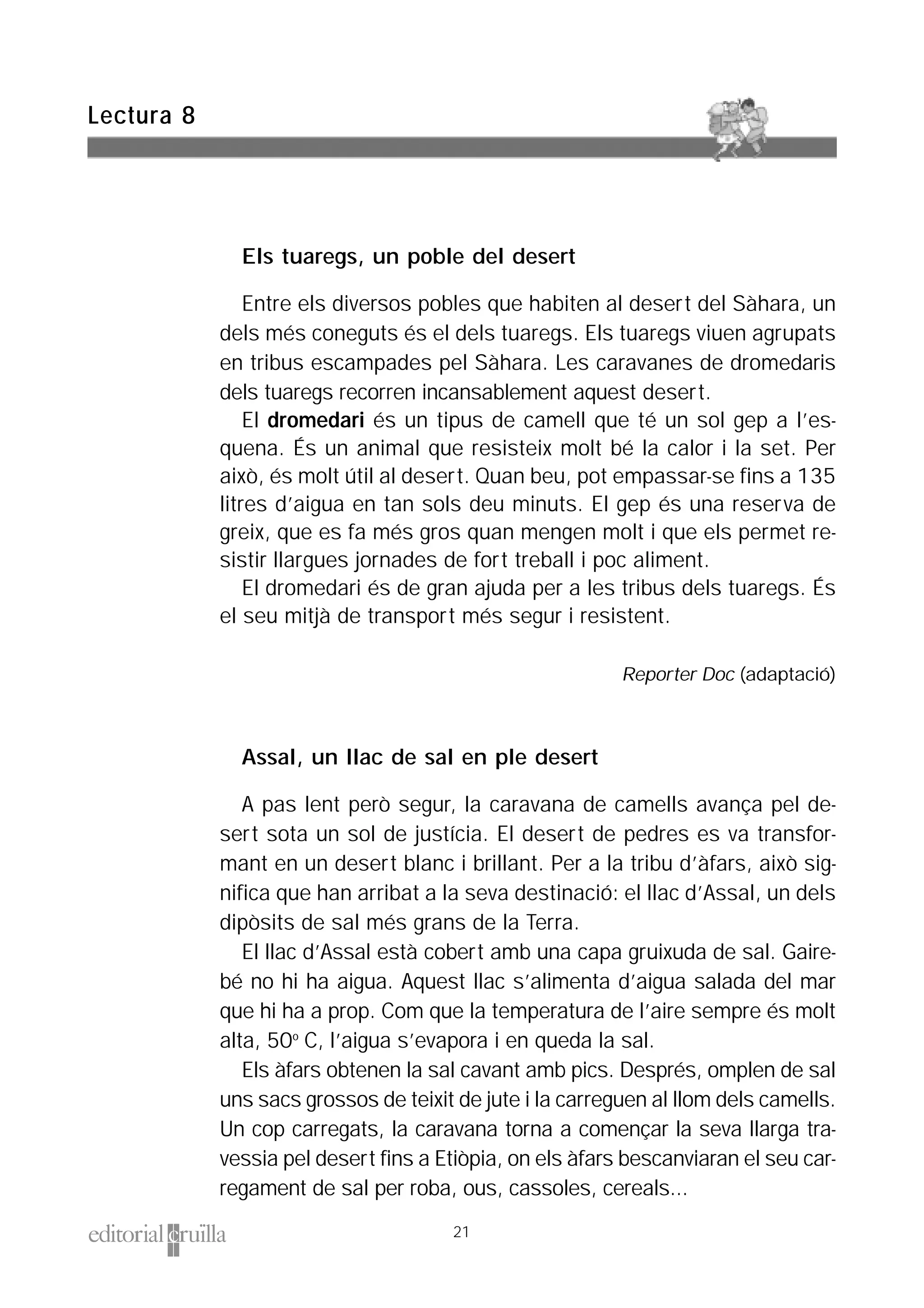 Els tuaregs, un poble del desert
Entre els diversos pobles que habiten al desert del Sàhara, un
dels més coneguts és el dels tuaregs. Els tuaregs viuen agrupats
en tribus escampades pel Sàhara. Les caravanes de dromedaris
dels tuaregs recorren incansablement aquest desert.
El dromedari és un tipus de camell que té un sol gep a l’es-
quena. És un animal que resisteix molt bé la calor i la set. Per
això, és molt útil al desert. Quan beu, pot empassar-se fins a 135
litres d’aigua en tan sols deu minuts. El gep és una reserva de
greix, que es fa més gros quan mengen molt i que els permet re-
sistir llargues jornades de fort treball i poc aliment.
El dromedari és de gran ajuda per a les tribus dels tuaregs. És
el seu mitjà de transport més segur i resistent.
Reporter Doc (adaptació)
Assal, un llac de sal en ple desert
A pas lent però segur, la caravana de camells avança pel de-
sert sota un sol de justícia. El desert de pedres es va transfor-
mant en un desert blanc i brillant. Per a la tribu d’àfars, això sig-
nifica que han arribat a la seva destinació: el llac d’Assal, un dels
dipòsits de sal més grans de la Terra.
El llac d’Assal està cobert amb una capa gruixuda de sal. Gaire-
bé no hi ha aigua. Aquest llac s’alimenta d’aigua salada del mar
que hi ha a prop. Com que la temperatura de l’aire sempre és molt
alta, 50º C, l’aigua s’evapora i en queda la sal.
Els àfars obtenen la sal cavant amb pics. Després, omplen de sal
uns sacs grossos de teixit de jute i la carreguen al llom dels camells.
Un cop carregats, la caravana torna a començar la seva llarga tra-
vessia pel desert fins a Etiòpia, on els àfars bescanviaran el seu car-
regament de sal per roba, ous, cassoles, cereals...
Lectura 8
21
 