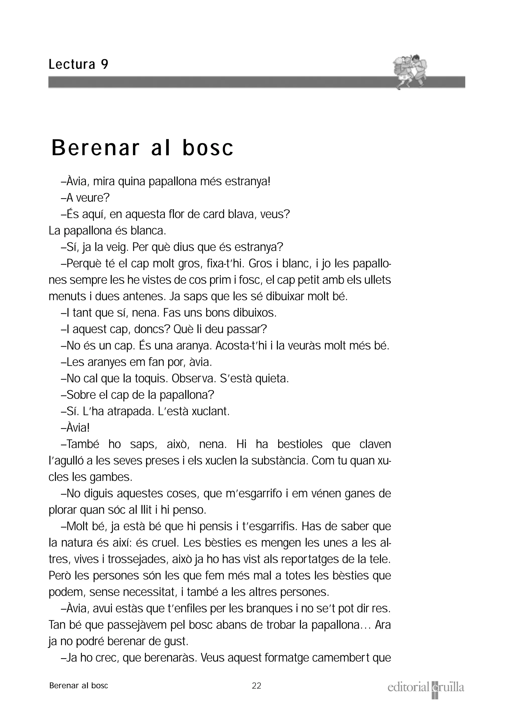 22
–Àvia, mira quina papallona més estranya!
–A veure?
–És aquí, en aquesta flor de card blava, veus?
La papallona és blanca.
–Sí, ja la veig. Per què dius que és estranya?
–Perquè té el cap molt gros, fixa-t’hi. Gros i blanc, i jo les papallo-
nes sempre les he vistes de cos prim i fosc, el cap petit amb els ullets
menuts i dues antenes. Ja saps que les sé dibuixar molt bé.
–I tant que sí, nena. Fas uns bons dibuixos.
–I aquest cap, doncs? Què li deu passar?
–No és un cap. És una aranya. Acosta-t’hi i la veuràs molt més bé.
–Les aranyes em fan por, àvia.
–No cal que la toquis. Observa. S’està quieta.
–Sobre el cap de la papallona?
–Sí. L’ha atrapada. L’està xuclant.
–Àvia!
–També ho saps, això, nena. Hi ha bestioles que claven
l’agulló a les seves preses i els xuclen la substància. Com tu quan xu-
cles les gambes.
–No diguis aquestes coses, que m’esgarrifo i em vénen ganes de
plorar quan sóc al llit i hi penso.
–Molt bé, ja està bé que hi pensis i t’esgarrifis. Has de saber que
la natura és així: és cruel. Les bèsties es mengen les unes a les al-
tres, vives i trossejades, això ja ho has vist als reportatges de la tele.
Però les persones són les que fem més mal a totes les bèsties que
podem, sense necessitat, i també a les altres persones.
–Àvia, avui estàs que t’enfiles per les branques i no se’t pot dir res.
Tan bé que passejàvem pel bosc abans de trobar la papallona… Ara
ja no podré berenar de gust.
–Ja ho crec, que berenaràs. Veus aquest formatge camembert que
Lectura 9
Berenar al bosc
Berenar al bosc
 