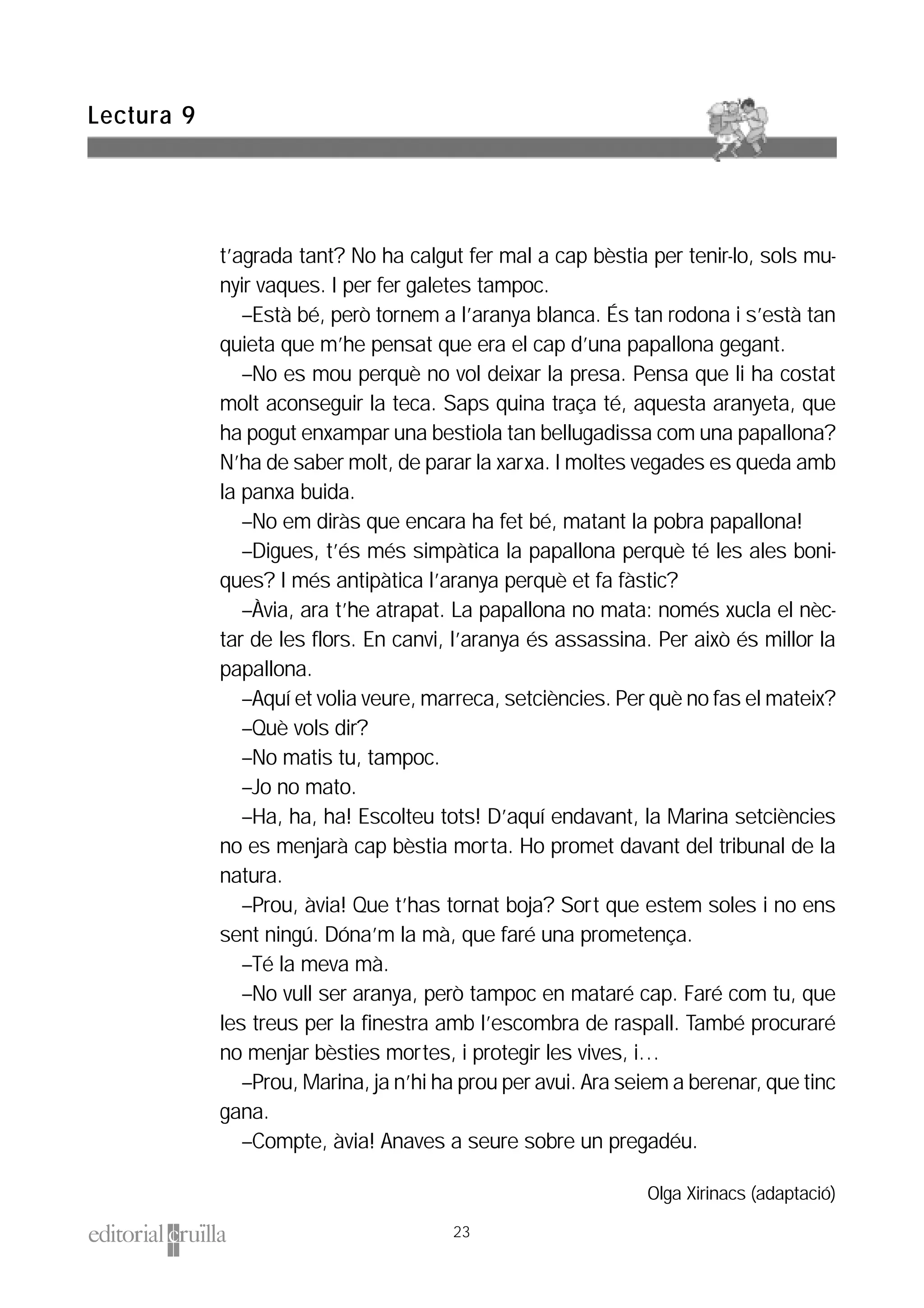 t’agrada tant? No ha calgut fer mal a cap bèstia per tenir-lo, sols mu-
nyir vaques. I per fer galetes tampoc.
–Està bé, però tornem a l’aranya blanca. És tan rodona i s’està tan
quieta que m’he pensat que era el cap d’una papallona gegant.
–No es mou perquè no vol deixar la presa. Pensa que li ha costat
molt aconseguir la teca. Saps quina traça té, aquesta aranyeta, que
ha pogut enxampar una bestiola tan bellugadissa com una papallona?
N’ha de saber molt, de parar la xarxa. I moltes vegades es queda amb
la panxa buida.
–No em diràs que encara ha fet bé, matant la pobra papallona!
–Digues, t’és més simpàtica la papallona perquè té les ales boni-
ques? I més antipàtica l’aranya perquè et fa fàstic?
–Àvia, ara t’he atrapat. La papallona no mata: només xucla el nèc-
tar de les flors. En canvi, l’aranya és assassina. Per això és millor la
papallona.
–Aquí et volia veure, marreca, setciències. Per què no fas el mateix?
–Què vols dir?
–No matis tu, tampoc.
–Jo no mato.
–Ha, ha, ha! Escolteu tots! D’aquí endavant, la Marina setciències
no es menjarà cap bèstia morta. Ho promet davant del tribunal de la
natura.
–Prou, àvia! Que t’has tornat boja? Sort que estem soles i no ens
sent ningú. Dóna’m la mà, que faré una prometença.
–Té la meva mà.
–No vull ser aranya, però tampoc en mataré cap. Faré com tu, que
les treus per la finestra amb l’escombra de raspall. També procuraré
no menjar bèsties mortes, i protegir les vives, i…
–Prou, Marina, ja n’hi ha prou per avui. Ara seiem a berenar, que tinc
gana.
–Compte, àvia! Anaves a seure sobre un pregadéu.
Olga Xirinacs (adaptació)
Lectura 9
23
 