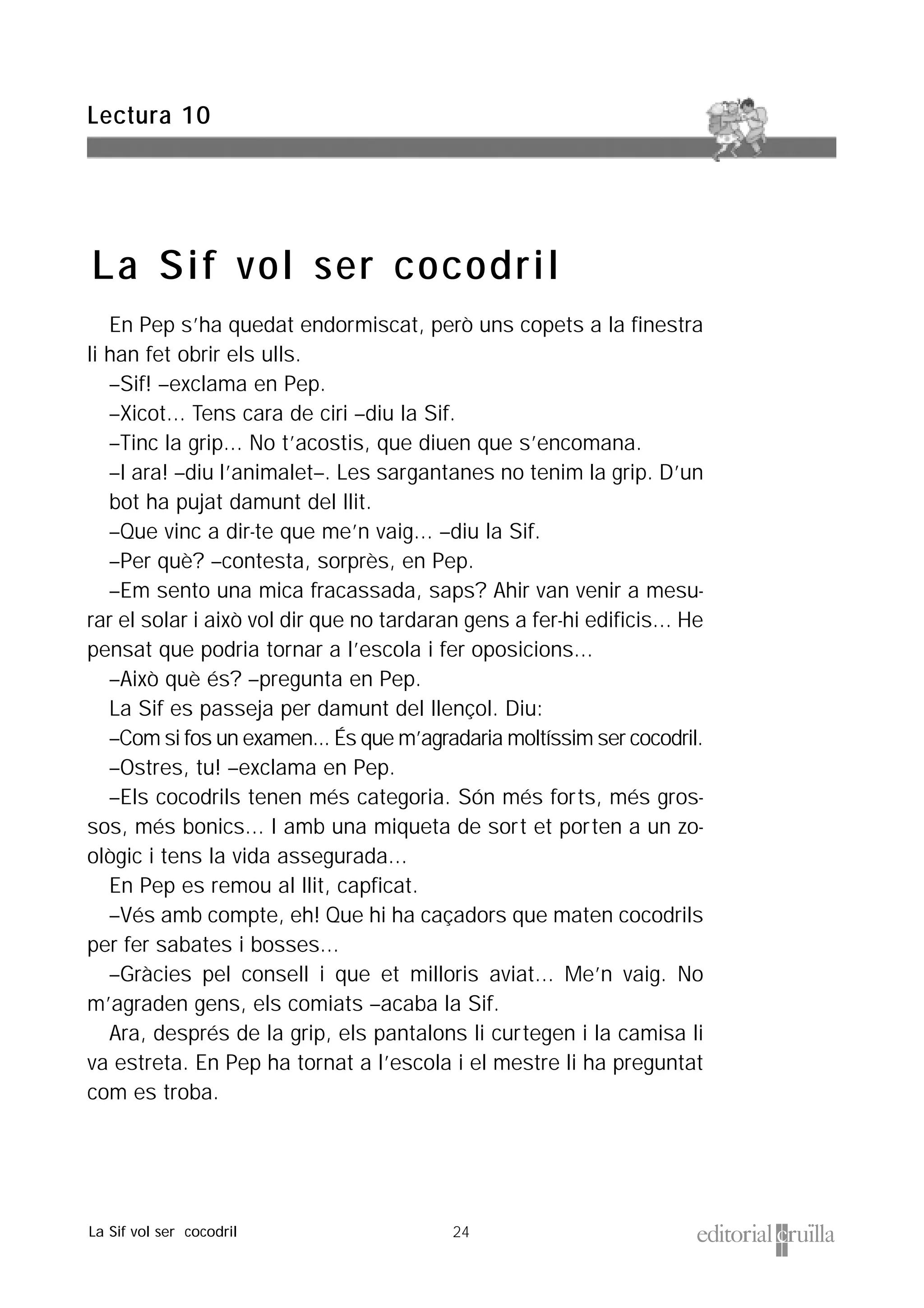 24
En Pep s’ha quedat endormiscat, però uns copets a la finestra
li han fet obrir els ulls.
–Sif! –exclama en Pep.
–Xicot... Tens cara de ciri –diu la Sif.
–Tinc la grip... No t’acostis, que diuen que s’encomana.
–I ara! –diu l’animalet–. Les sargantanes no tenim la grip. D’un
bot ha pujat damunt del llit.
–Que vinc a dir-te que me’n vaig... –diu la Sif.
–Per què? –contesta, sorprès, en Pep.
–Em sento una mica fracassada, saps? Ahir van venir a mesu-
rar el solar i això vol dir que no tardaran gens a fer-hi edificis... He
pensat que podria tornar a l’escola i fer oposicions...
–Això què és? –pregunta en Pep.
La Sif es passeja per damunt del llençol. Diu:
–Com si fos un examen... És que m’agradaria moltíssim ser cocodril.
–Ostres, tu! –exclama en Pep.
–Els cocodrils tenen més categoria. Són més forts, més gros-
sos, més bonics... I amb una miqueta de sort et porten a un zo-
ològic i tens la vida assegurada...
En Pep es remou al llit, capficat.
–Vés amb compte, eh! Que hi ha caçadors que maten cocodrils
per fer sabates i bosses...
–Gràcies pel consell i que et milloris aviat... Me’n vaig. No
m’agraden gens, els comiats –acaba la Sif.
Ara, després de la grip, els pantalons li curtegen i la camisa li
va estreta. En Pep ha tornat a l’escola i el mestre li ha preguntat
com es troba.
Lectura 10
La Sif vol ser cocodril
La Sif vol ser cocodril
 