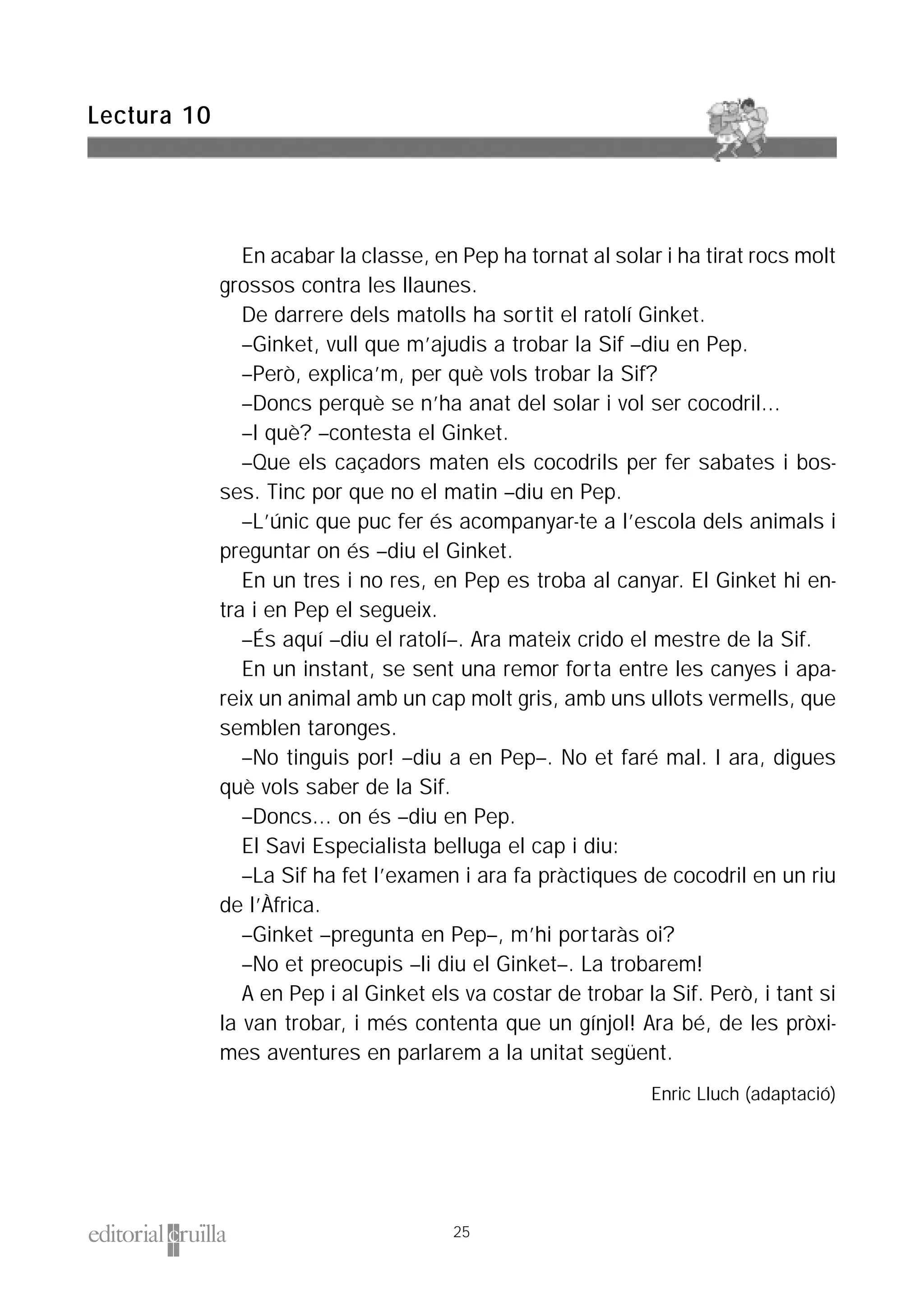 En acabar la classe, en Pep ha tornat al solar i ha tirat rocs molt
grossos contra les llaunes.
De darrere dels matolls ha sortit el ratolí Ginket.
–Ginket, vull que m’ajudis a trobar la Sif –diu en Pep.
–Però, explica’m, per què vols trobar la Sif?
–Doncs perquè se n’ha anat del solar i vol ser cocodril...
–I què? –contesta el Ginket.
–Que els caçadors maten els cocodrils per fer sabates i bos-
ses. Tinc por que no el matin –diu en Pep.
–L’únic que puc fer és acompanyar-te a l’escola dels animals i
preguntar on és –diu el Ginket.
En un tres i no res, en Pep es troba al canyar. El Ginket hi en-
tra i en Pep el segueix.
–És aquí –diu el ratolí–. Ara mateix crido el mestre de la Sif.
En un instant, se sent una remor forta entre les canyes i apa-
reix un animal amb un cap molt gris, amb uns ullots vermells, que
semblen taronges.
–No tinguis por! –diu a en Pep–. No et faré mal. I ara, digues
què vols saber de la Sif.
–Doncs... on és –diu en Pep.
El Savi Especialista belluga el cap i diu:
–La Sif ha fet l’examen i ara fa pràctiques de cocodril en un riu
de l’Àfrica.
–Ginket –pregunta en Pep–, m’hi portaràs oi?
–No et preocupis –li diu el Ginket–. La trobarem!
A en Pep i al Ginket els va costar de trobar la Sif. Però, i tant si
la van trobar, i més contenta que un gínjol! Ara bé, de les pròxi-
mes aventures en parlarem a la unitat següent.
Enric Lluch (adaptació)
Lectura 10
25
 