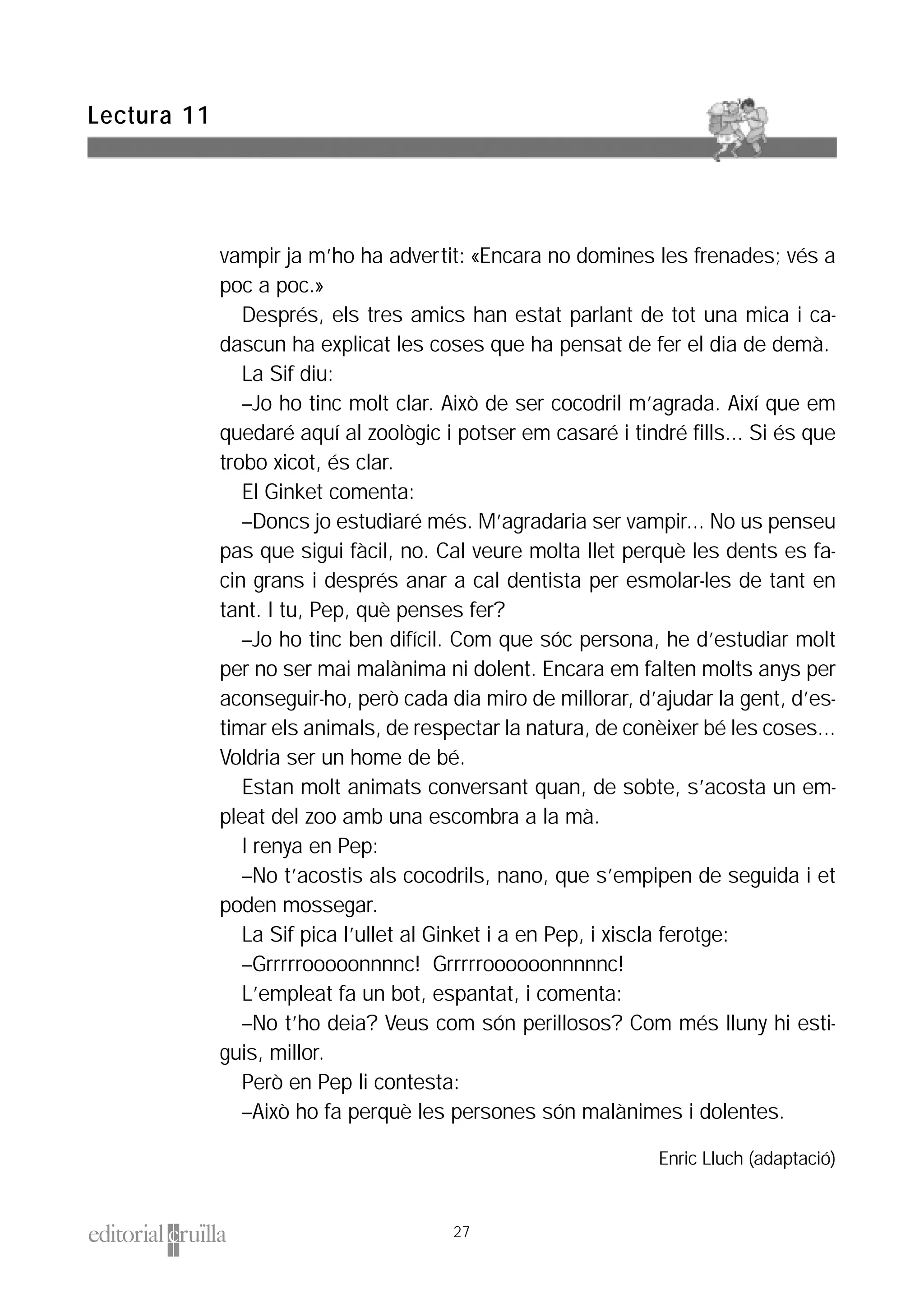vampir ja m’ho ha advertit: «Encara no domines les frenades; vés a
poc a poc.»
Després, els tres amics han estat parlant de tot una mica i ca-
dascun ha explicat les coses que ha pensat de fer el dia de demà.
La Sif diu:
–Jo ho tinc molt clar. Això de ser cocodril m’agrada. Així que em
quedaré aquí al zoològic i potser em casaré i tindré fills... Si és que
trobo xicot, és clar.
El Ginket comenta:
–Doncs jo estudiaré més. M’agradaria ser vampir... No us penseu
pas que sigui fàcil, no. Cal veure molta llet perquè les dents es fa-
cin grans i després anar a cal dentista per esmolar-les de tant en
tant. I tu, Pep, què penses fer?
–Jo ho tinc ben difícil. Com que sóc persona, he d’estudiar molt
per no ser mai malànima ni dolent. Encara em falten molts anys per
aconseguir-ho, però cada dia miro de millorar, d’ajudar la gent, d’es-
timar els animals, de respectar la natura, de conèixer bé les coses...
Voldria ser un home de bé.
Estan molt animats conversant quan, de sobte, s’acosta un em-
pleat del zoo amb una escombra a la mà.
I renya en Pep:
–No t’acostis als cocodrils, nano, que s’empipen de seguida i et
poden mossegar.
La Sif pica l’ullet al Ginket i a en Pep, i xiscla ferotge:
–Grrrrrooooonnnnc! Grrrrroooooonnnnnc!
L’empleat fa un bot, espantat, i comenta:
–No t’ho deia? Veus com són perillosos? Com més lluny hi esti-
guis, millor.
Però en Pep li contesta:
–Això ho fa perquè les persones són malànimes i dolentes.
Enric Lluch (adaptació)
Lectura 11
27
 
