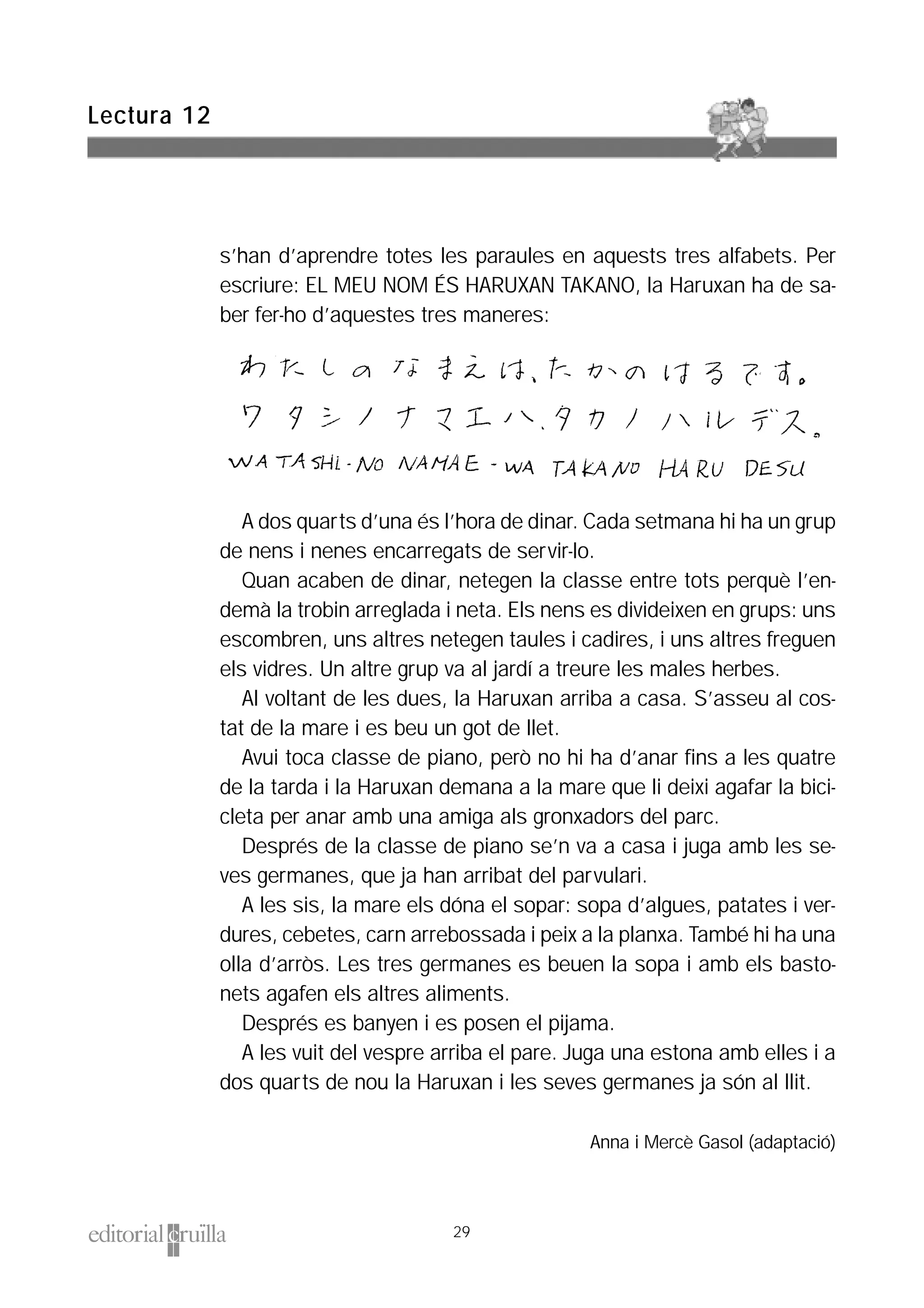 s’han d’aprendre totes les paraules en aquests tres alfabets. Per
escriure: EL MEU NOM ÉS HARUXAN TAKANO, la Haruxan ha de sa-
ber fer-ho d’aquestes tres maneres:
A dos quarts d’una és l’hora de dinar. Cada setmana hi ha un grup
de nens i nenes encarregats de servir-lo.
Quan acaben de dinar, netegen la classe entre tots perquè l’en-
demà la trobin arreglada i neta. Els nens es divideixen en grups: uns
escombren, uns altres netegen taules i cadires, i uns altres freguen
els vidres. Un altre grup va al jardí a treure les males herbes.
Al voltant de les dues, la Haruxan arriba a casa. S’asseu al cos-
tat de la mare i es beu un got de llet.
Avui toca classe de piano, però no hi ha d’anar fins a les quatre
de la tarda i la Haruxan demana a la mare que li deixi agafar la bici-
cleta per anar amb una amiga als gronxadors del parc.
Després de la classe de piano se’n va a casa i juga amb les se-
ves germanes, que ja han arribat del parvulari.
A les sis, la mare els dóna el sopar: sopa d’algues, patates i ver-
dures, cebetes, carn arrebossada i peix a la planxa. També hi ha una
olla d’arròs. Les tres germanes es beuen la sopa i amb els basto-
nets agafen els altres aliments.
Després es banyen i es posen el pijama.
A les vuit del vespre arriba el pare. Juga una estona amb elles i a
dos quarts de nou la Haruxan i les seves germanes ja són al llit.
Anna i Mercè Gasol (adaptació)
Lectura 12
29
 