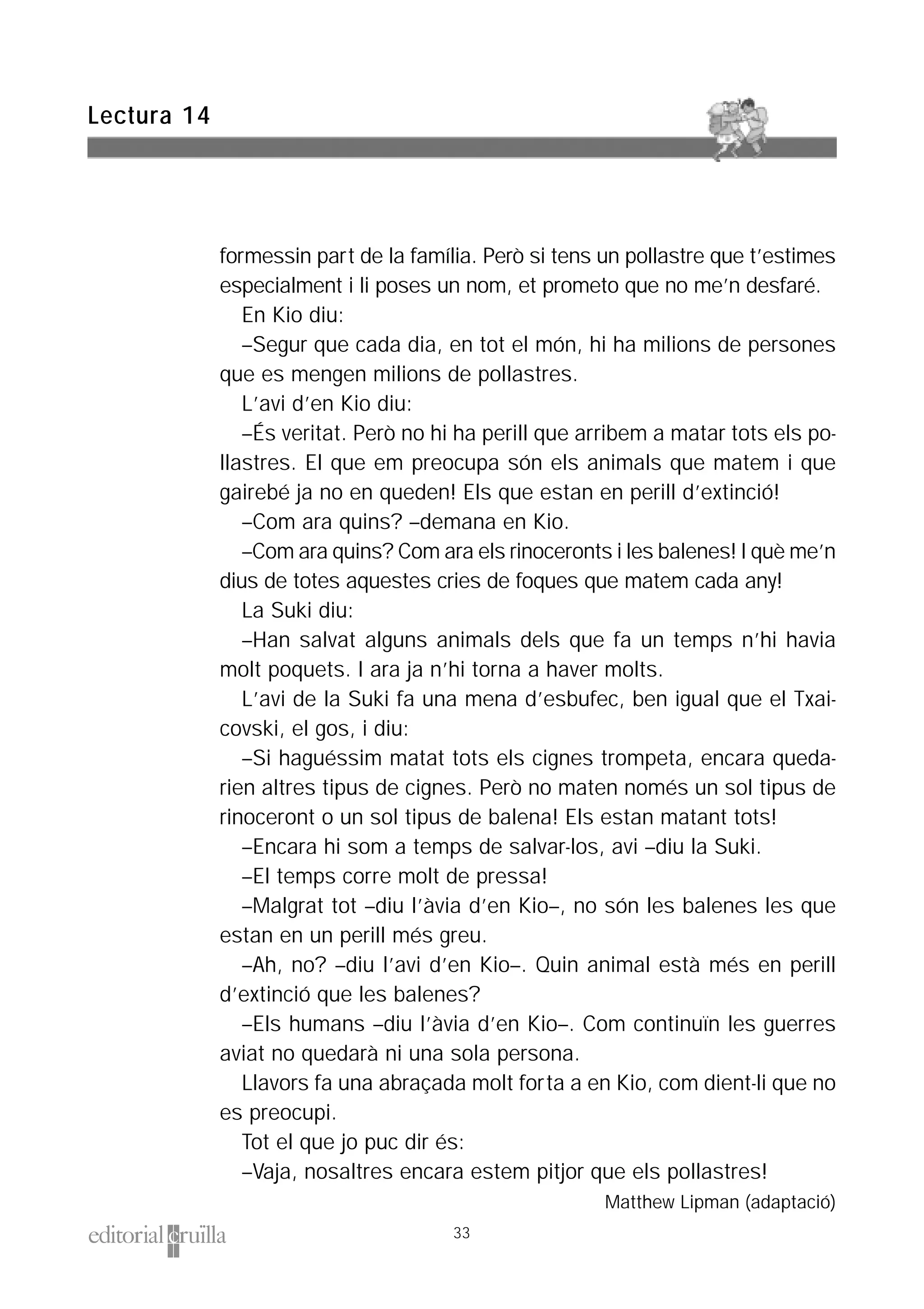 formessin part de la família. Però si tens un pollastre que t’estimes
especialment i li poses un nom, et prometo que no me’n desfaré.
En Kio diu:
–Segur que cada dia, en tot el món, hi ha milions de persones
que es mengen milions de pollastres.
L’avi d’en Kio diu:
–És veritat. Però no hi ha perill que arribem a matar tots els po-
llastres. El que em preocupa són els animals que matem i que
gairebé ja no en queden! Els que estan en perill d’extinció!
–Com ara quins? –demana en Kio.
–Com ara quins? Com ara els rinoceronts i les balenes! I què me’n
dius de totes aquestes cries de foques que matem cada any!
La Suki diu:
–Han salvat alguns animals dels que fa un temps n’hi havia
molt poquets. I ara ja n’hi torna a haver molts.
L’avi de la Suki fa una mena d’esbufec, ben igual que el Txai-
covski, el gos, i diu:
–Si haguéssim matat tots els cignes trompeta, encara queda-
rien altres tipus de cignes. Però no maten només un sol tipus de
rinoceront o un sol tipus de balena! Els estan matant tots!
–Encara hi som a temps de salvar-los, avi –diu la Suki.
–El temps corre molt de pressa!
–Malgrat tot –diu l’àvia d’en Kio–, no són les balenes les que
estan en un perill més greu.
–Ah, no? –diu l’avi d’en Kio–. Quin animal està més en perill
d’extinció que les balenes?
–Els humans –diu l’àvia d’en Kio–. Com continuïn les guerres
aviat no quedarà ni una sola persona.
Llavors fa una abraçada molt forta a en Kio, com dient-li que no
es preocupi.
Tot el que jo puc dir és:
–Vaja, nosaltres encara estem pitjor que els pollastres!
Matthew Lipman (adaptació)
Lectura 14
33
 