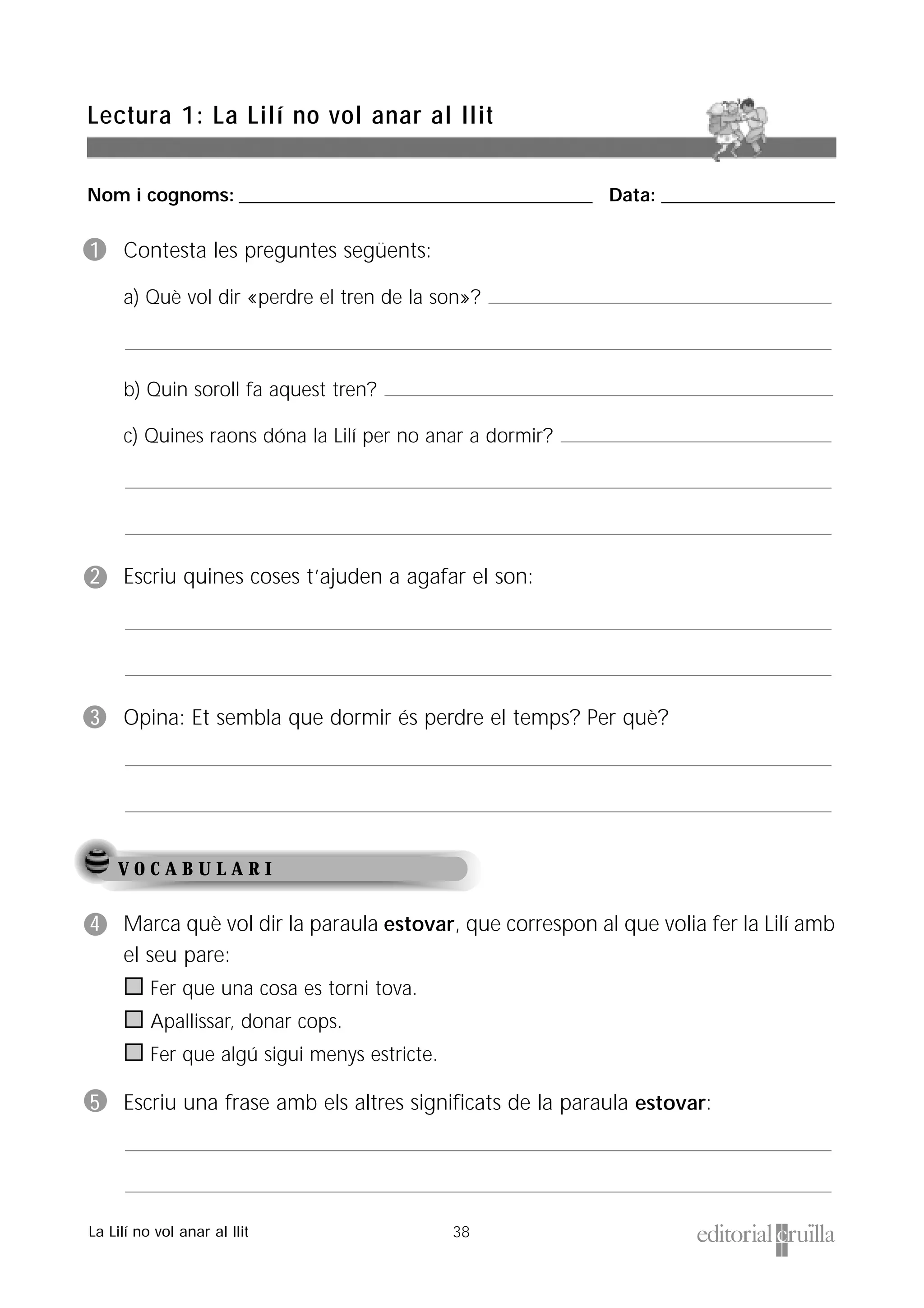 Nom i cognoms: ___________________________________________________ Data: _________________________
38
Lectura 1: La Lilí no vol anar al llit
La Lilí no vol anar al llit
V O C A B U L A R I
1 Contesta les preguntes següents:
a) Què vol dir «perdre el tren de la son»?
b) Quin soroll fa aquest tren?
c) Quines raons dóna la Lilí per no anar a dormir?
2 Escriu quines coses t’ajuden a agafar el son:
3 Opina: Et sembla que dormir és perdre el temps? Per què?
4 Marca què vol dir la paraula estovar, que correspon al que volia fer la Lilí amb
el seu pare:
Fer que una cosa es torni tova.
Apallissar, donar cops.
Fer que algú sigui menys estricte.
5 Escriu una frase amb els altres significats de la paraula estovar:
 