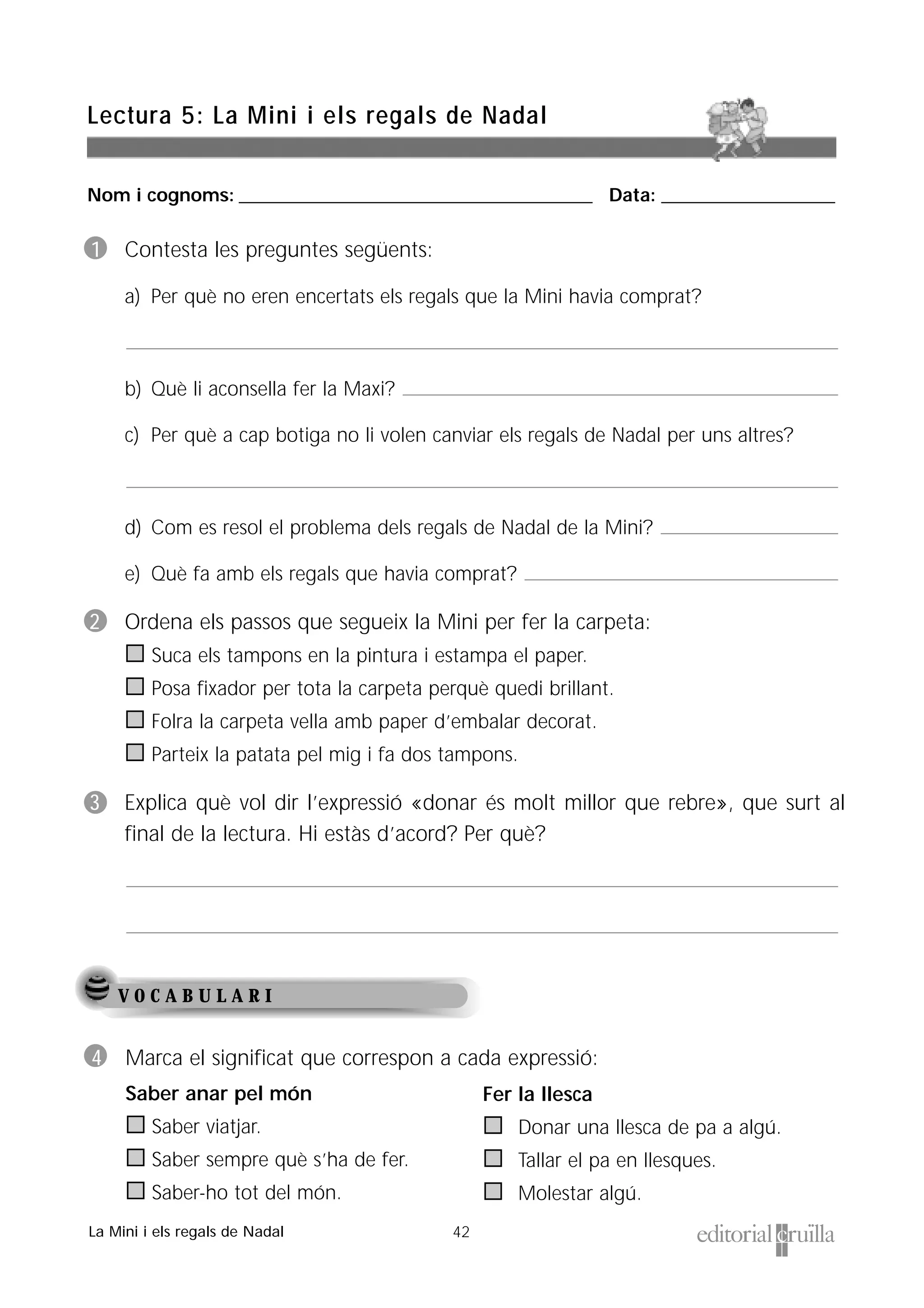 Nom i cognoms: ___________________________________________________ Data: _________________________
42
Lectura 5: La Mini i els regals de Nadal
La Mini i els regals de Nadal
V O C A B U L A R I
1 Contesta les preguntes següents:
a) Per què no eren encertats els regals que la Mini havia comprat?
b) Què li aconsella fer la Maxi?
c) Per què a cap botiga no li volen canviar els regals de Nadal per uns altres?
d) Com es resol el problema dels regals de Nadal de la Mini?
e) Què fa amb els regals que havia comprat?
2 Ordena els passos que segueix la Mini per fer la carpeta:
Suca els tampons en la pintura i estampa el paper.
Posa fixador per tota la carpeta perquè quedi brillant.
Folra la carpeta vella amb paper d’embalar decorat.
Parteix la patata pel mig i fa dos tampons.
3 Explica què vol dir l’expressió «donar és molt millor que rebre», que surt al
final de la lectura. Hi estàs d’acord? Per què?
4 Marca el significat que correspon a cada expressió:
Saber anar pel món
Saber viatjar.
Saber sempre què s’ha de fer.
Saber-ho tot del món.
Fer la llesca
Donar una llesca de pa a algú.
Tallar el pa en llesques.
Molestar algú.
 