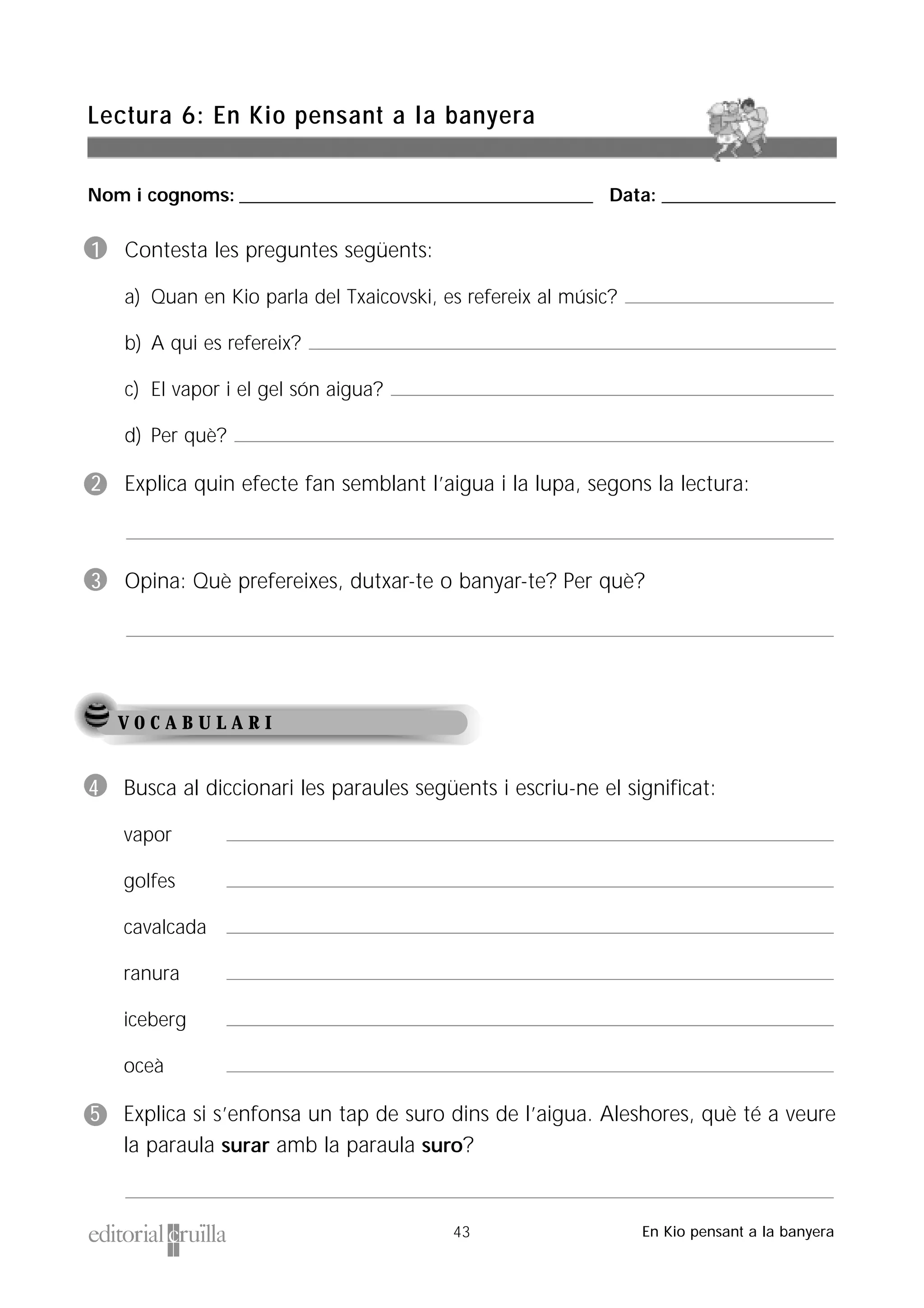 Nom i cognoms: ___________________________________________________ Data: _________________________
Lectura 6: En Kio pensant a la banyera
43 En Kio pensant a la banyera
V O C A B U L A R I
1 Contesta les preguntes següents:
a) Quan en Kio parla del Txaicovski, es refereix al músic?
b) A qui es refereix?
c) El vapor i el gel són aigua?
d) Per què?
2 Explica quin efecte fan semblant l’aigua i la lupa, segons la lectura:
3 Opina: Què prefereixes, dutxar-te o banyar-te? Per què?
4 Busca al diccionari les paraules següents i escriu-ne el significat:
vapor
golfes
cavalcada
ranura
iceberg
oceà
5 Explica si s’enfonsa un tap de suro dins de l’aigua. Aleshores, què té a veure
la paraula surar amb la paraula suro?
 