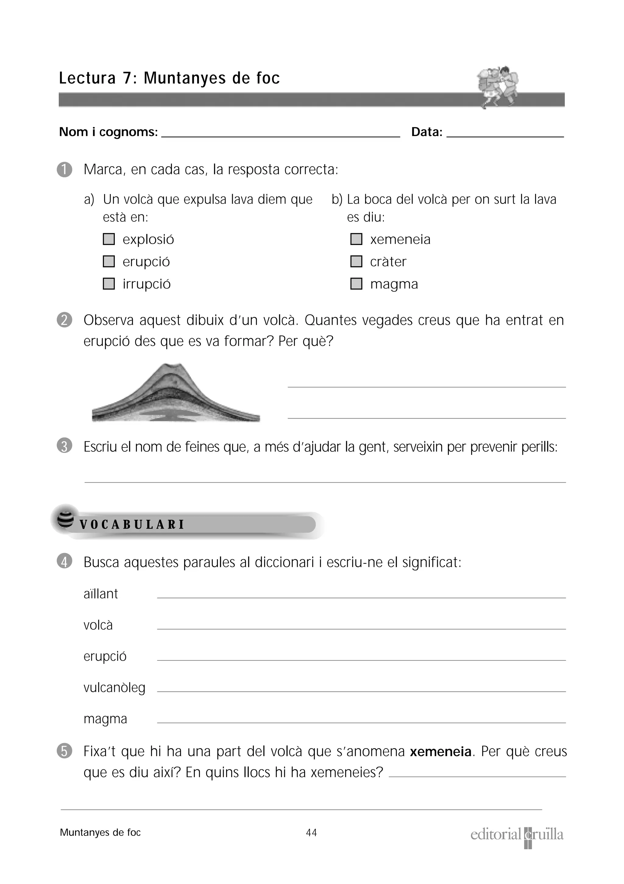 Nom i cognoms: ___________________________________________________ Data: _________________________
44
Lectura 7: Muntanyes de foc
Muntanyes de foc
V O C A B U L A R I
1 Marca, en cada cas, la resposta correcta:
2 Observa aquest dibuix d’un volcà. Quantes vegades creus que ha entrat en
erupció des que es va formar? Per què?
3 Escriu el nom de feines que, a més d’ajudar la gent, serveixin per prevenir perills:
4 Busca aquestes paraules al diccionari i escriu-ne el significat:
aïllant
volcà
erupció
vulcanòleg
magma
5 Fixa’t que hi ha una part del volcà que s’anomena xemeneia. Per què creus
que es diu així? En quins llocs hi ha xemeneies?
a) Un volcà que expulsa lava diem que
està en:
explosió
erupció
irrupció
b) La boca del volcà per on surt la lava
es diu:
xemeneia
cràter
magma
 