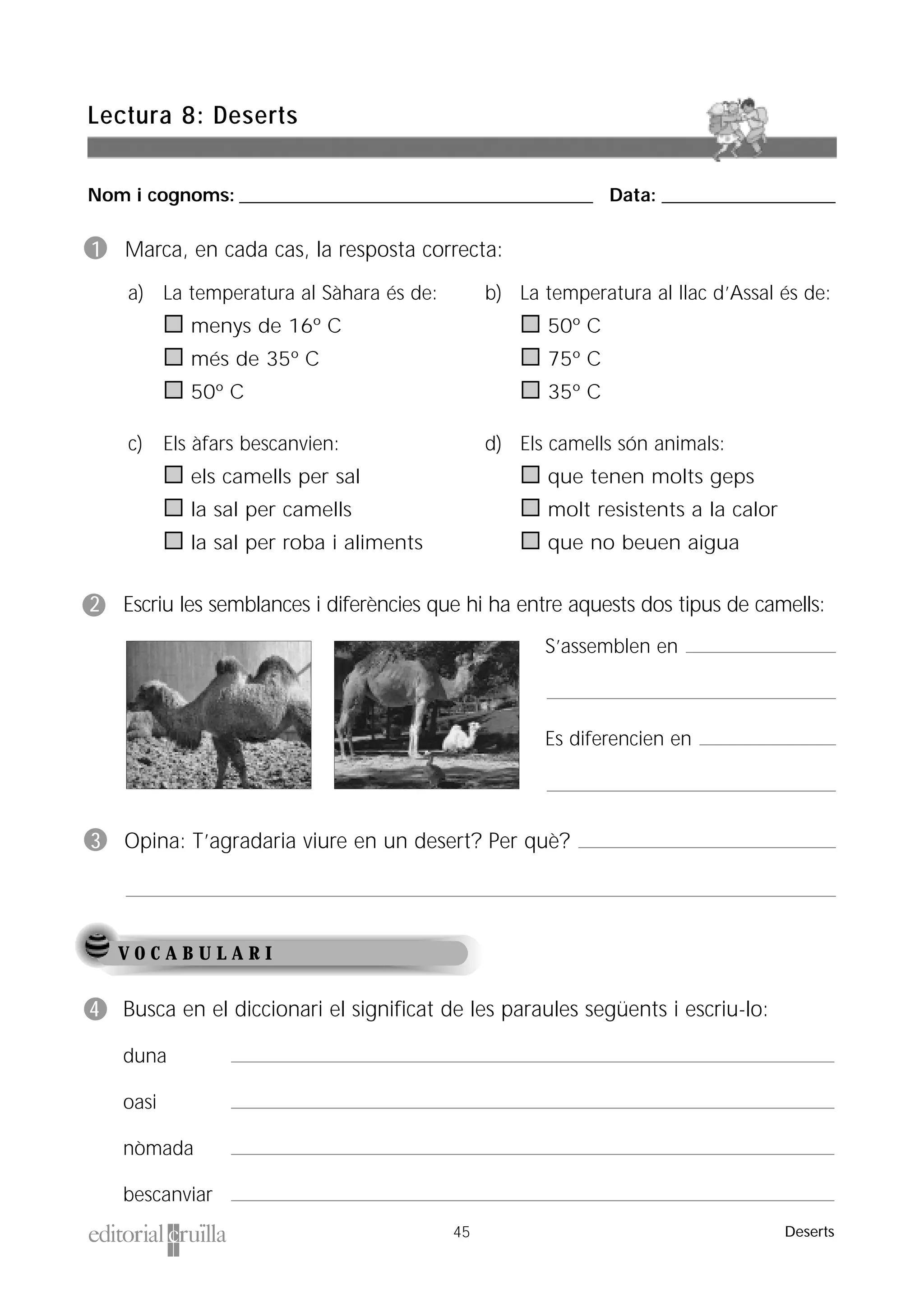 Nom i cognoms: ___________________________________________________ Data: _________________________
Lectura 8: Deserts
45 Deserts
1 Marca, en cada cas, la resposta correcta:
2 Escriu les semblances i diferències que hi ha entre aquests dos tipus de camells:
3 Opina: T’agradaria viure en un desert? Per què?
V O C A B U L A R I
4 Busca en el diccionari el significat de les paraules següents i escriu-lo:
duna
oasi
nòmada
bescanviar
a) La temperatura al Sàhara és de:
menys de 16º C
més de 35º C
50º C
c) Els àfars bescanvien:
els camells per sal
la sal per camells
la sal per roba i aliments
d) Els camells són animals:
que tenen molts geps
molt resistents a la calor
que no beuen aigua
b) La temperatura al llac d’Assal és de:
50º C
75º C
35º C
S’assemblen en
Es diferencien en
 