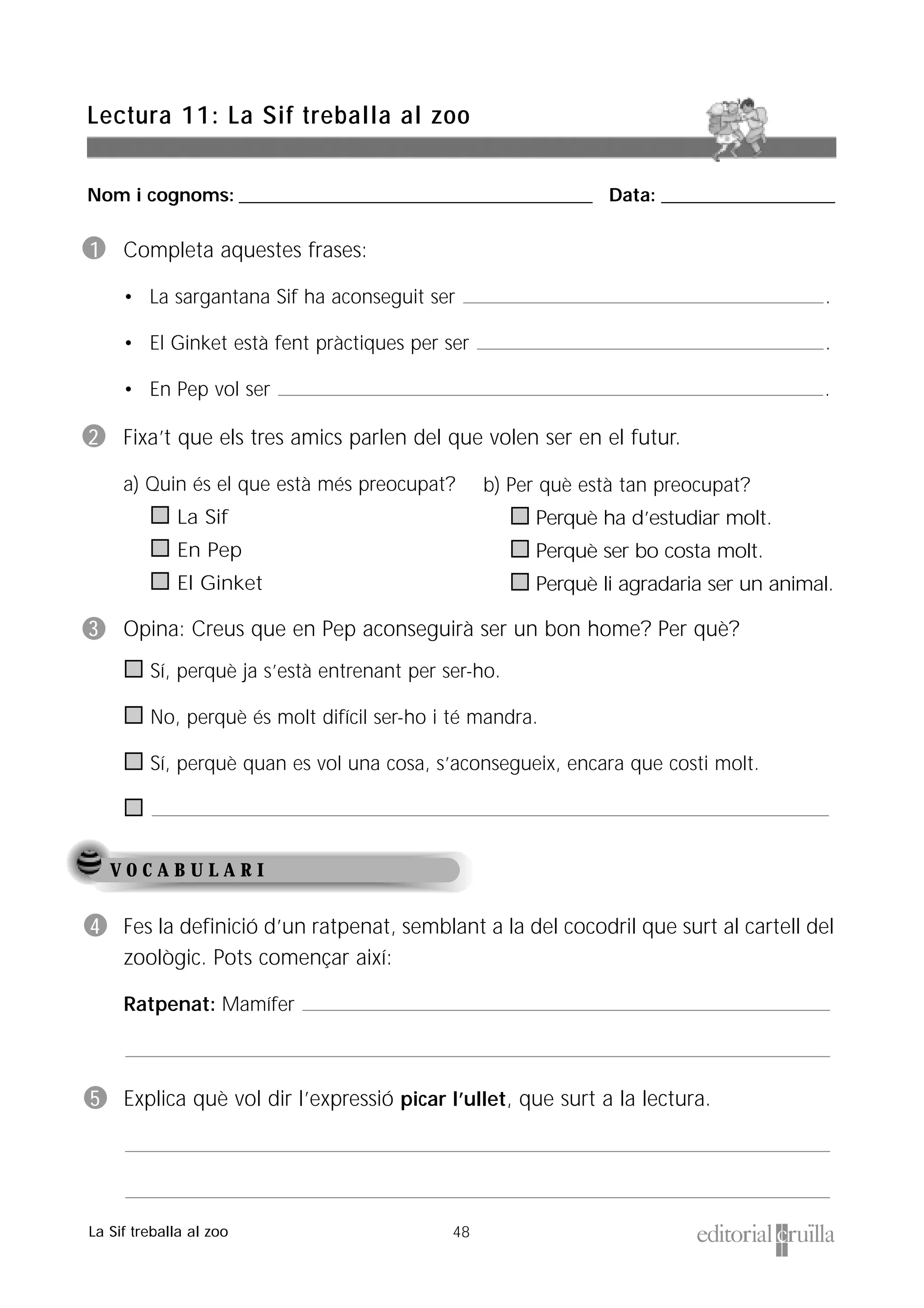 Nom i cognoms: ___________________________________________________ Data: _________________________
48
Lectura 11: La Sif treballa al zoo
La Sif treballa al zoo
V O C A B U L A R I
1 Completa aquestes frases:
• La sargantana Sif ha aconseguit ser .
• El Ginket està fent pràctiques per ser .
• En Pep vol ser .
2 Fixa’t que els tres amics parlen del que volen ser en el futur.
a) Quin és el que està més preocupat?
La Sif
En Pep
El Ginket
3 Opina: Creus que en Pep aconseguirà ser un bon home? Per què?
Sí, perquè ja s’està entrenant per ser-ho.
No, perquè és molt difícil ser-ho i té mandra.
Sí, perquè quan es vol una cosa, s’aconsegueix, encara que costi molt.
4 Fes la definició d’un ratpenat, semblant a la del cocodril que surt al cartell del
zoològic. Pots començar així:
Ratpenat: Mamífer
5 Explica què vol dir l’expressió picar l’ullet, que surt a la lectura.
b) Per què està tan preocupat?
Perquè ha d’estudiar molt.
Perquè ser bo costa molt.
Perquè li agradaria ser un animal.
 
