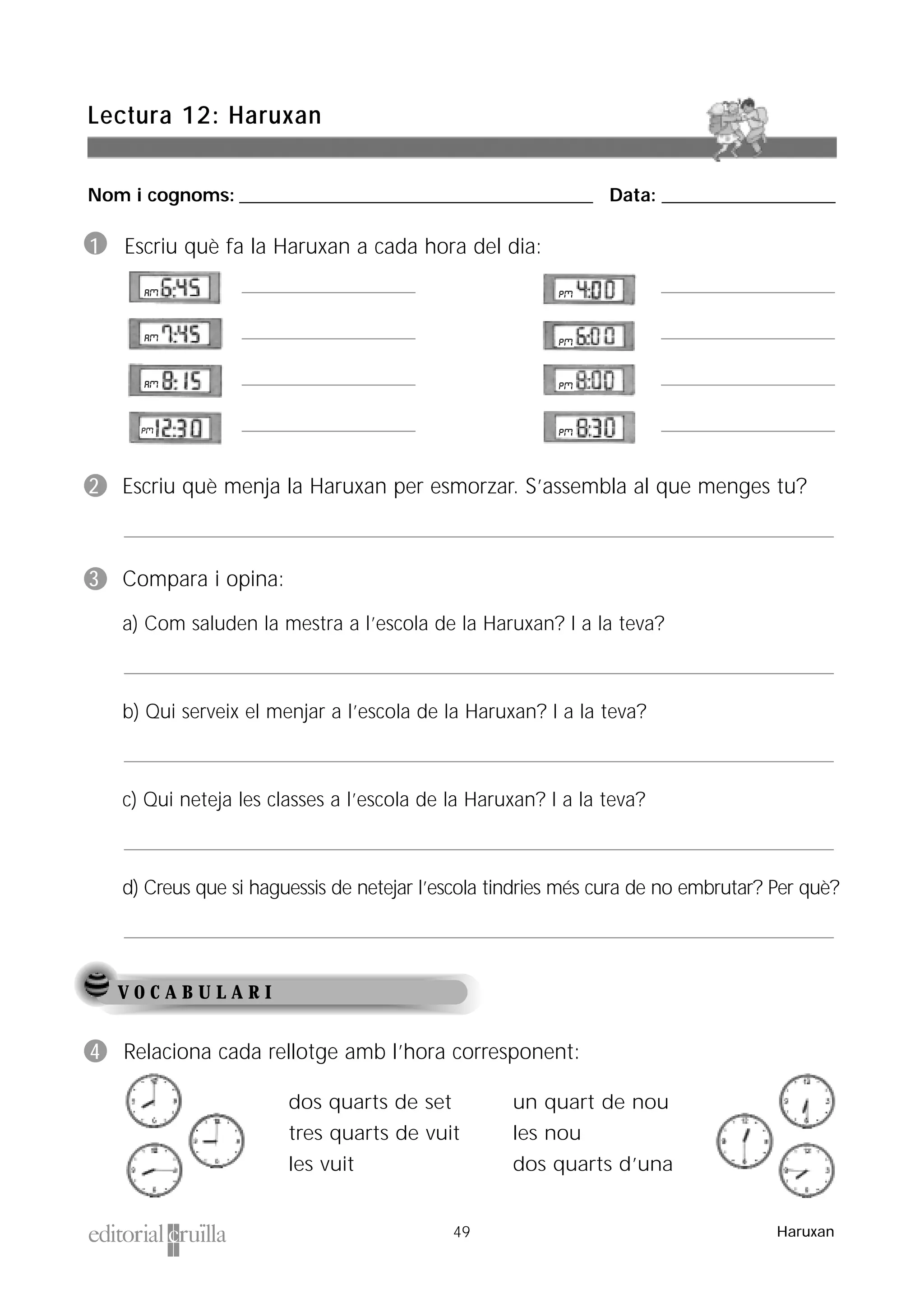 Nom i cognoms: ___________________________________________________ Data: _________________________
Lectura 12: Haruxan
49 Haruxan
V O C A B U L A R I
1 Escriu què fa la Haruxan a cada hora del dia:
2 Escriu què menja la Haruxan per esmorzar. S’assembla al que menges tu?
3 Compara i opina:
a) Com saluden la mestra a l’escola de la Haruxan? I a la teva?
b) Qui serveix el menjar a l’escola de la Haruxan? I a la teva?
c) Qui neteja les classes a l’escola de la Haruxan? I a la teva?
d) Creus que si haguessis de netejar l’escola tindries més cura de no embrutar? Per què?
dos quarts de set
tres quarts de vuit
les vuit
un quart de nou
les nou
dos quarts d’una
4 Relaciona cada rellotge amb l’hora corresponent:
 