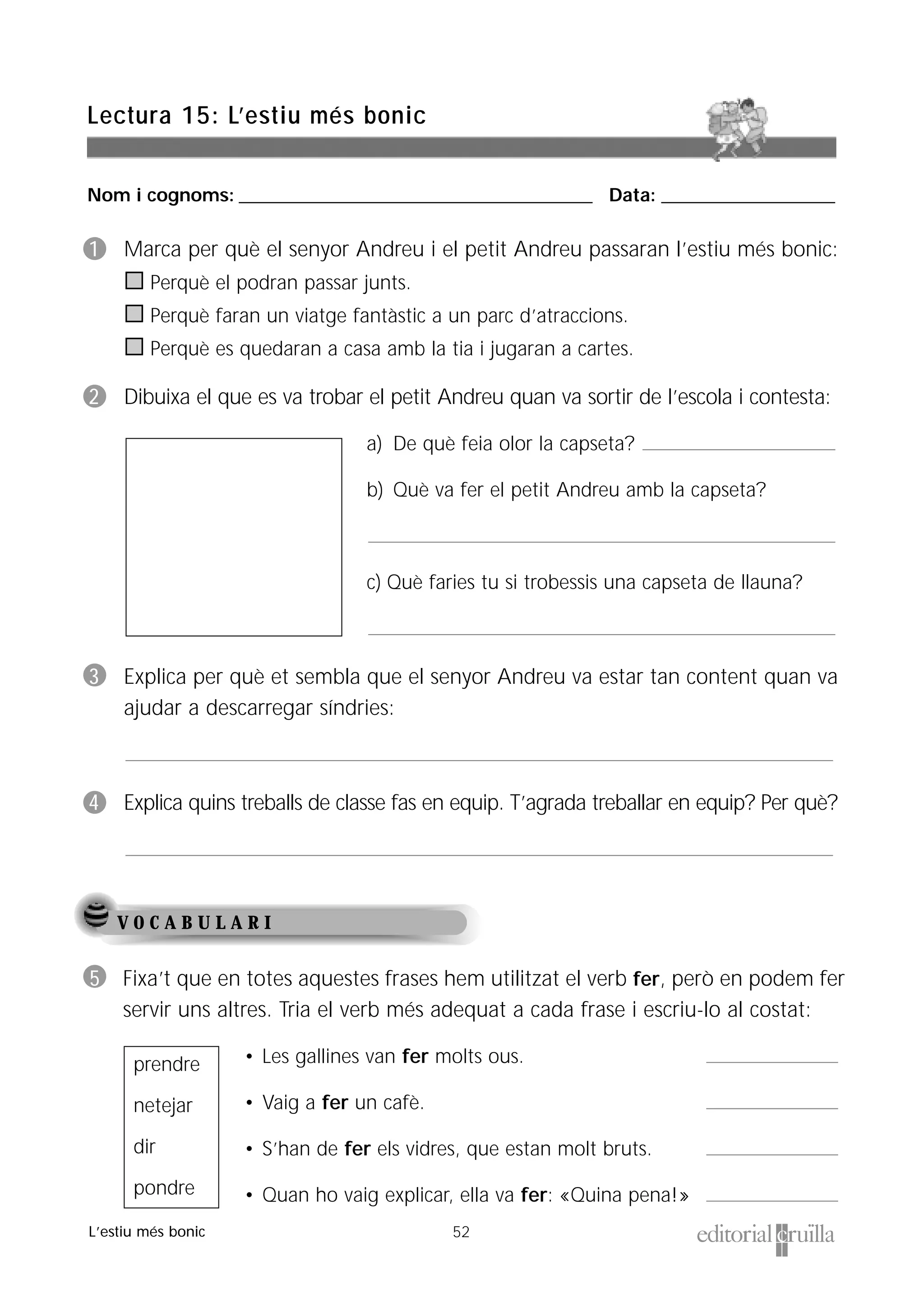 Nom i cognoms: ___________________________________________________ Data: _________________________
52
Lectura 15: L’estiu més bonic
L’estiu més bonic
V O C A B U L A R I
1 Marca per què el senyor Andreu i el petit Andreu passaran l’estiu més bonic:
Perquè el podran passar junts.
Perquè faran un viatge fantàstic a un parc d’atraccions.
Perquè es quedaran a casa amb la tia i jugaran a cartes.
2 Dibuixa el que es va trobar el petit Andreu quan va sortir de l’escola i contesta:
a) De què feia olor la capseta?
b) Què va fer el petit Andreu amb la capseta?
c) Què faries tu si trobessis una capseta de llauna?
3 Explica per què et sembla que el senyor Andreu va estar tan content quan va
ajudar a descarregar síndries:
4 Explica quins treballs de classe fas en equip. T’agrada treballar en equip? Per què?
5 Fixa’t que en totes aquestes frases hem utilitzat el verb fer, però en podem fer
servir uns altres. Tria el verb més adequat a cada frase i escriu-lo al costat:
• Les gallines van fer molts ous.
• Vaig a fer un cafè.
• S’han de fer els vidres, que estan molt bruts.
• Quan ho vaig explicar, ella va fer: «Quina pena!»
prendre
netejar
dir
pondre
 