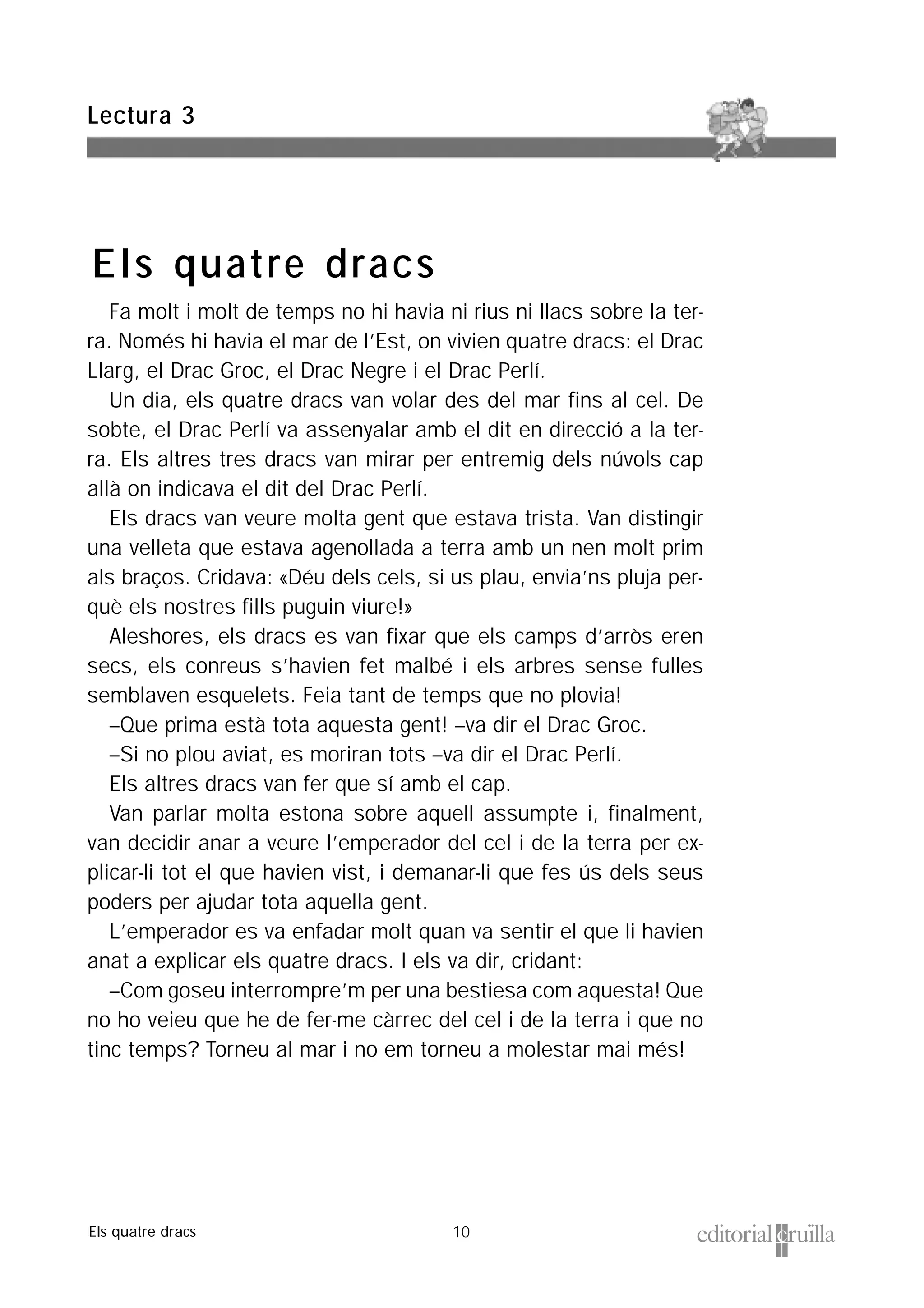 10
Fa molt i molt de temps no hi havia ni rius ni llacs sobre la ter-
ra. Només hi havia el mar de l’Est, on vivien quatre dracs: el Drac
Llarg, el Drac Groc, el Drac Negre i el Drac Perlí.
Un dia, els quatre dracs van volar des del mar fins al cel. De
sobte, el Drac Perlí va assenyalar amb el dit en direcció a la ter-
ra. Els altres tres dracs van mirar per entremig dels núvols cap
allà on indicava el dit del Drac Perlí.
Els dracs van veure molta gent que estava trista. Van distingir
una velleta que estava agenollada a terra amb un nen molt prim
als braços. Cridava: «Déu dels cels, si us plau, envia’ns pluja per-
què els nostres fills puguin viure!»
Aleshores, els dracs es van fixar que els camps d’arròs eren
secs, els conreus s’havien fet malbé i els arbres sense fulles
semblaven esquelets. Feia tant de temps que no plovia!
–Que prima està tota aquesta gent! –va dir el Drac Groc.
–Si no plou aviat, es moriran tots –va dir el Drac Perlí.
Els altres dracs van fer que sí amb el cap.
Van parlar molta estona sobre aquell assumpte i, finalment,
van decidir anar a veure l’emperador del cel i de la terra per ex-
plicar-li tot el que havien vist, i demanar-li que fes ús dels seus
poders per ajudar tota aquella gent.
L’emperador es va enfadar molt quan va sentir el que li havien
anat a explicar els quatre dracs. I els va dir, cridant:
–Com goseu interrompre’m per una bestiesa com aquesta! Que
no ho veieu que he de fer-me càrrec del cel i de la terra i que no
tinc temps? Torneu al mar i no em torneu a molestar mai més!
Lectura 3
Els quatre dracs
Els quatre dracs
 