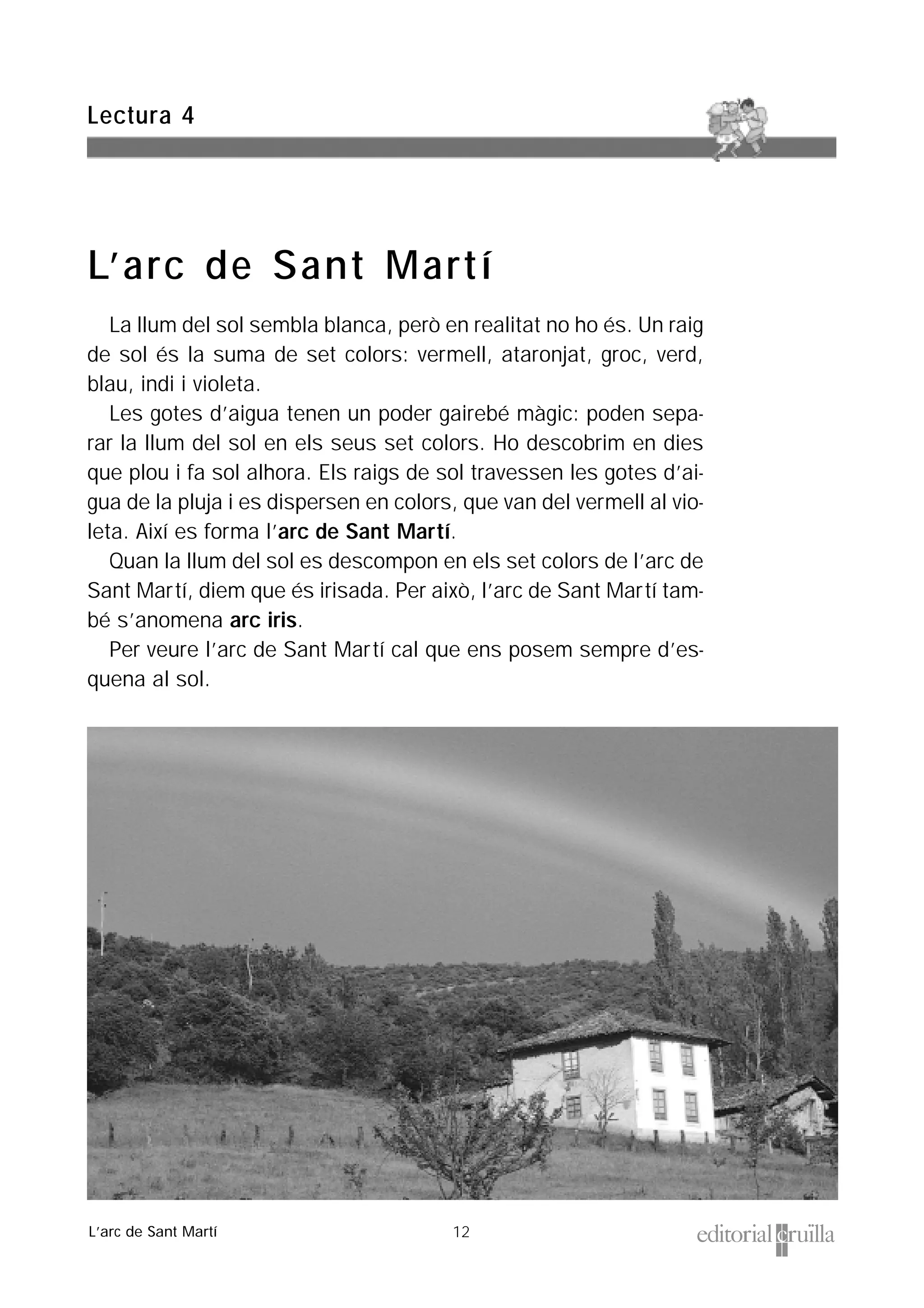 12
La llum del sol sembla blanca, però en realitat no ho és. Un raig
de sol és la suma de set colors: vermell, ataronjat, groc, verd,
blau, indi i violeta.
Les gotes d’aigua tenen un poder gairebé màgic: poden sepa-
rar la llum del sol en els seus set colors. Ho descobrim en dies
que plou i fa sol alhora. Els raigs de sol travessen les gotes d’ai-
gua de la pluja i es dispersen en colors, que van del vermell al vio-
leta. Així es forma l’arc de Sant Martí.
Quan la llum del sol es descompon en els set colors de l’arc de
Sant Martí, diem que és irisada. Per això, l’arc de Sant Martí tam-
bé s’anomena arc iris.
Per veure l’arc de Sant Martí cal que ens posem sempre d’es-
quena al sol.
Lectura 4
L’arc de Sant Martí
L’arc de Sant Martí
 