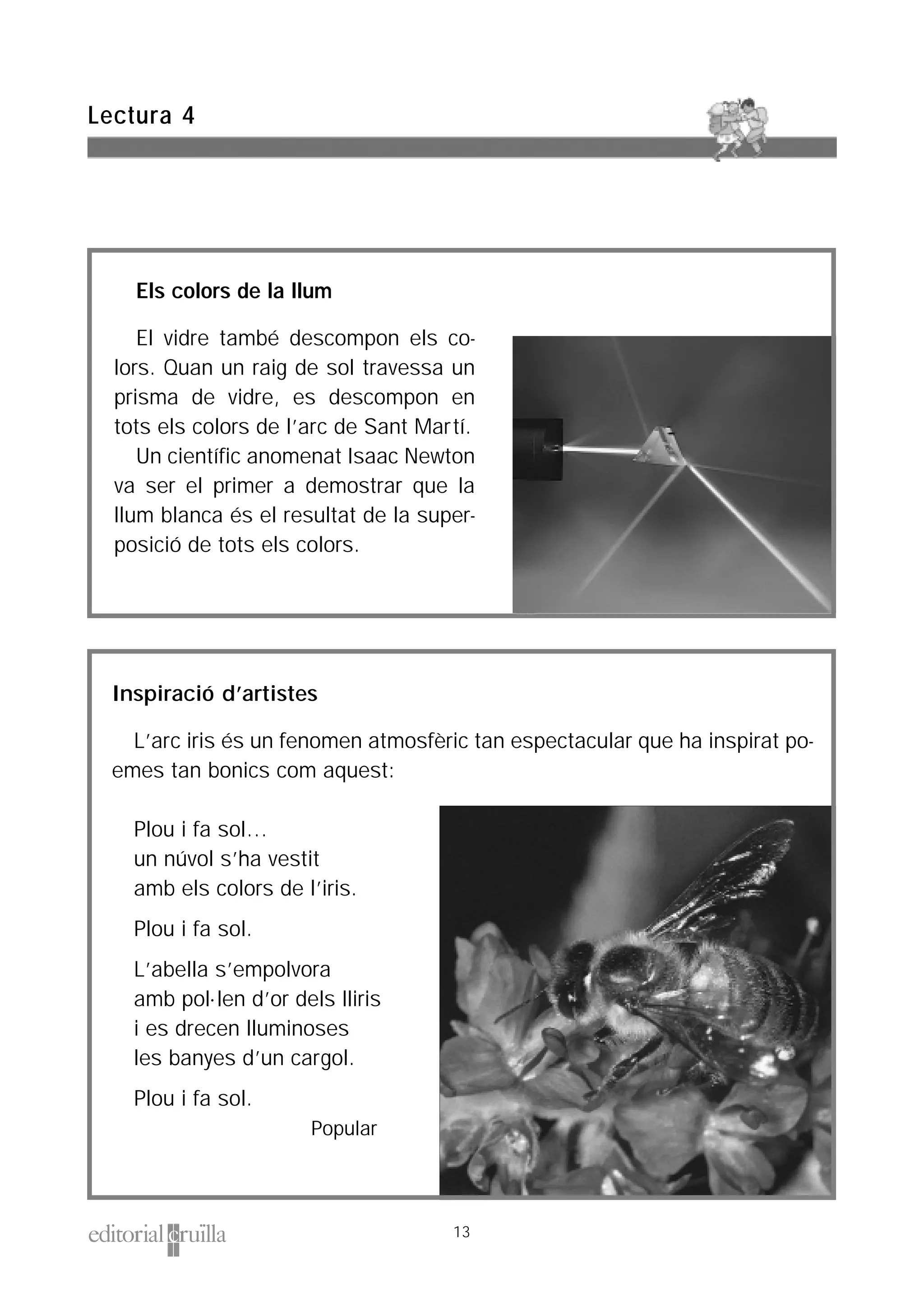 Inspiració d’artistes
L’arc iris és un fenomen atmosfèric tan espectacular que ha inspirat po-
emes tan bonics com aquest:
Plou i fa sol…
un núvol s’ha vestit
amb els colors de l’iris.
Plou i fa sol.
L’abella s’empolvora
amb pol·len d’or dels lliris
i es drecen lluminoses
les banyes d’un cargol.
Plou i fa sol.
Popular
Els colors de la llum
El vidre també descompon els co-
lors. Quan un raig de sol travessa un
prisma de vidre, es descompon en
tots els colors de l’arc de Sant Martí.
Un científic anomenat Isaac Newton
va ser el primer a demostrar que la
llum blanca és el resultat de la super-
posició de tots els colors.
Lectura 4
13
 