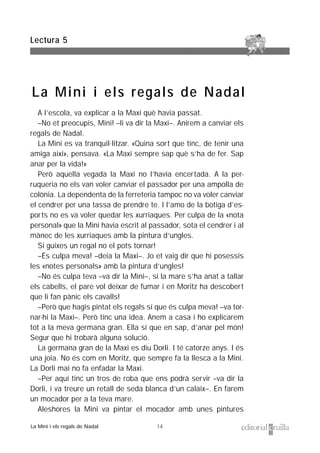 14
A l’escola, va explicar a la Maxi què havia passat.
–No et preocupis, Mini! –li va dir la Maxi–. Anirem a canviar els
regals de Nadal.
La Mini es va tranquil·litzar. «Quina sort que tinc, de tenir una
amiga així», pensava. «La Maxi sempre sap què s’ha de fer. Sap
anar per la vida!»
Però aquella vegada la Maxi no l’havia encertada. A la per-
ruqueria no els van voler canviar el passador per una ampolla de
colònia. La dependenta de la ferreteria tampoc no va voler canviar
el cendrer per una tassa de prendre te. I l’amo de la botiga d’es-
ports no es va voler quedar les xurriaques. Per culpa de la «nota
personal» que la Mini havia escrit al passador, sota el cendrer i al
mànec de les xurriaques amb la pintura d’ungles.
Si guixes un regal no el pots tornar!
–És culpa meva! –deia la Maxi–. Jo et vaig dir que hi posessis
les «notes personals» amb la pintura d’ungles!
–No és culpa teva –va dir la Mini–, si la mare s’ha anat a tallar
els cabells, el pare vol deixar de fumar i en Moritz ha descobert
que li fan pànic els cavalls!
–Però que hagis pintat els regals sí que és culpa meva! –va tor-
nar-hi la Maxi–. Però tinc una idea. Anem a casa i ho explicarem
tot a la meva germana gran. Ella sí que en sap, d’anar pel món!
Segur que hi trobarà alguna solució.
La germana gran de la Maxi es diu Dorli. I té catorze anys. I és
una joia. No és com en Moritz, que sempre fa la llesca a la Mini.
La Dorli mai no fa enfadar la Maxi.
–Per aquí tinc un tros de roba que ens podrà servir –va dir la
Dorli, i va treure un retall de seda blanca d’un calaix–. En farem
un mocador per a la teva mare.
Aleshores la Mini va pintar el mocador amb unes pintures
Lectura 5
La Mini i els regals de Nadal
La Mini i els regals de Nadal
 
