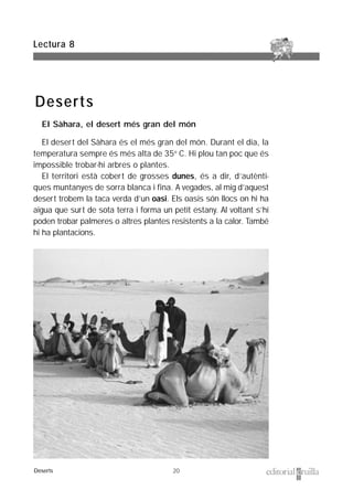 20
El Sàhara, el desert més gran del món
El desert del Sàhara és el més gran del món. Durant el dia, la
temperatura sempre és més alta de 35º C. Hi plou tan poc que és
impossible trobar-hi arbres o plantes.
El territori està cobert de grosses dunes, és a dir, d’autènti-
ques muntanyes de sorra blanca i fina. A vegades, al mig d’aquest
desert trobem la taca verda d’un oasi. Els oasis són llocs on hi ha
aigua que surt de sota terra i forma un petit estany. Al voltant s’hi
poden trobar palmeres o altres plantes resistents a la calor. També
hi ha plantacions.
Lectura 8
Deserts
Deserts
 