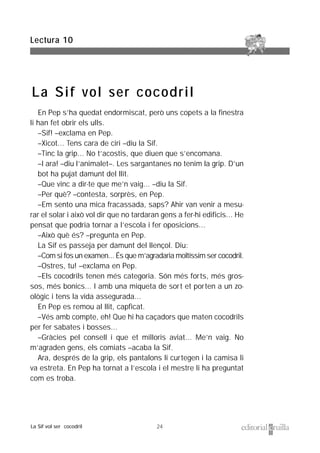24
En Pep s’ha quedat endormiscat, però uns copets a la finestra
li han fet obrir els ulls.
–Sif! –exclama en Pep.
–Xicot... Tens cara de ciri –diu la Sif.
–Tinc la grip... No t’acostis, que diuen que s’encomana.
–I ara! –diu l’animalet–. Les sargantanes no tenim la grip. D’un
bot ha pujat damunt del llit.
–Que vinc a dir-te que me’n vaig... –diu la Sif.
–Per què? –contesta, sorprès, en Pep.
–Em sento una mica fracassada, saps? Ahir van venir a mesu-
rar el solar i això vol dir que no tardaran gens a fer-hi edificis... He
pensat que podria tornar a l’escola i fer oposicions...
–Això què és? –pregunta en Pep.
La Sif es passeja per damunt del llençol. Diu:
–Com si fos un examen... És que m’agradaria moltíssim ser cocodril.
–Ostres, tu! –exclama en Pep.
–Els cocodrils tenen més categoria. Són més forts, més gros-
sos, més bonics... I amb una miqueta de sort et porten a un zo-
ològic i tens la vida assegurada...
En Pep es remou al llit, capficat.
–Vés amb compte, eh! Que hi ha caçadors que maten cocodrils
per fer sabates i bosses...
–Gràcies pel consell i que et milloris aviat... Me’n vaig. No
m’agraden gens, els comiats –acaba la Sif.
Ara, després de la grip, els pantalons li curtegen i la camisa li
va estreta. En Pep ha tornat a l’escola i el mestre li ha preguntat
com es troba.
Lectura 10
La Sif vol ser cocodril
La Sif vol ser cocodril
 