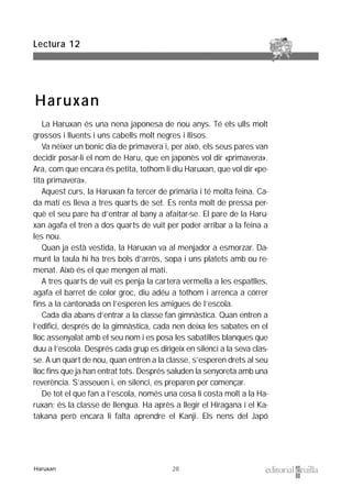 28
La Haruxan és una nena japonesa de nou anys. Té els ulls molt
grossos i lluents i uns cabells molt negres i llisos.
Va néixer un bonic dia de primavera i, per això, els seus pares van
decidir posar-li el nom de Haru, que en japonès vol dir «primavera».
Ara, com que encara és petita, tothom li diu Haruxan, que vol dir «pe-
tita primavera».
Aquest curs, la Haruxan fa tercer de primària i té molta feina. Ca-
da matí es lleva a tres quarts de set. Es renta molt de pressa per-
què el seu pare ha d’entrar al bany a afaitar-se. El pare de la Haru-
xan agafa el tren a dos quarts de vuit per poder arribar a la feina a
les nou.
Quan ja està vestida, la Haruxan va al menjador a esmorzar. Da-
munt la taula hi ha tres bols d’arròs, sopa i uns platets amb ou re-
menat. Això és el que mengen al matí.
A tres quarts de vuit es penja la cartera vermella a les espatlles,
agafa el barret de color groc, diu adéu a tothom i arrenca a córrer
fins a la cantonada on l’esperen les amigues de l’escola.
Cada dia abans d’entrar a la classe fan gimnàstica. Quan entren a
l’edifici, després de la gimnàstica, cada nen deixa les sabates en el
lloc assenyalat amb el seu nom i es posa les sabatilles blanques que
duu a l’escola. Després cada grup es dirigeix en silenci a la seva clas-
se. A un quart de nou, quan entren a la classe, s’esperen drets al seu
lloc fins que ja han entrat tots. Després saluden la senyoreta amb una
reverència. S’asseuen i, en silenci, es preparen per començar.
De tot el que fan a l’escola, només una cosa li costa molt a la Ha-
ruxan: és la classe de llengua. Ha après a llegir el Hiragana i el Ka-
takana però encara li falta aprendre el Kanji. Els nens del Japó
Lectura 12
Haruxan
Haruxan
 