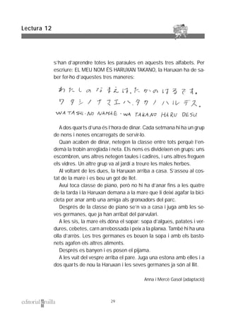 s’han d’aprendre totes les paraules en aquests tres alfabets. Per
escriure: EL MEU NOM ÉS HARUXAN TAKANO, la Haruxan ha de sa-
ber fer-ho d’aquestes tres maneres:
A dos quarts d’una és l’hora de dinar. Cada setmana hi ha un grup
de nens i nenes encarregats de servir-lo.
Quan acaben de dinar, netegen la classe entre tots perquè l’en-
demà la trobin arreglada i neta. Els nens es divideixen en grups: uns
escombren, uns altres netegen taules i cadires, i uns altres freguen
els vidres. Un altre grup va al jardí a treure les males herbes.
Al voltant de les dues, la Haruxan arriba a casa. S’asseu al cos-
tat de la mare i es beu un got de llet.
Avui toca classe de piano, però no hi ha d’anar fins a les quatre
de la tarda i la Haruxan demana a la mare que li deixi agafar la bici-
cleta per anar amb una amiga als gronxadors del parc.
Després de la classe de piano se’n va a casa i juga amb les se-
ves germanes, que ja han arribat del parvulari.
A les sis, la mare els dóna el sopar: sopa d’algues, patates i ver-
dures, cebetes, carn arrebossada i peix a la planxa. També hi ha una
olla d’arròs. Les tres germanes es beuen la sopa i amb els basto-
nets agafen els altres aliments.
Després es banyen i es posen el pijama.
A les vuit del vespre arriba el pare. Juga una estona amb elles i a
dos quarts de nou la Haruxan i les seves germanes ja són al llit.
Anna i Mercè Gasol (adaptació)
Lectura 12
29
 