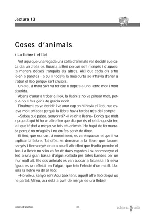 30
◗ La llebre i el lleó
Vet aquí que una vegada una colla d’animals van decidir que ca-
da dia un d’ells es lliuraria al lleó perquè se’l mengés i d’aques-
ta manera deixés tranquils els altres. Així que cada dia s’ho
feien a palletes i a qui li tocava la més curta se n’havia d’anar a
trobar el lleó perquè se’l cruspís.
Un dia, la mala sort va fer que li toqués a una llebre molt i molt
eixerida.
Abans d’anar a trobar el lleó, la llebre s’ho va pensar molt, per-
què no li feia gens de gràcia morir.
Finalment es va decidir i va anar cap on hi havia el lleó, que es-
tava molt enfadat perquè la llebre havia tardat més del compte.
–Sabeu què passa, senyor rei? –li va dir la llebre–. Doncs que molt
a prop d’aquí hi ha un altre lleó que diu que és el rei d’aquesta ter-
ra i que té dret a menjar-se tots els animals. He hagut de fer marra-
da perquè no m’agafés i no em fes servir de dinar.
El lleó, que era curt d’enteniment, es va empassar el que li va
explicar la llebre. Tot ofès, va demanar a la llebre que l’acom-
panyés i li ensenyés on era aquell altre lleó que li volia prendre el
lloc. La llebre no s’ho va fer dir dues vegades i va acompanyar el
lleó a una gran bassa d’aigua voltada per totes bandes per un
mur molt alt. Els dos animals es van abocar a la bassa i la seva
figura es va reflectir en l’aigua, que feia l’efecte d’un mirall. Lla-
vors la llebre va dir al lleó:
–Ho veieu, senyor rei? Aquí baix teniu aquell altre lleó de qui us
he parlat. Mireu, ara està a punt de menjar-se una llebre!
Lectura 13
Coses d’animals
Coses d’animals
 
