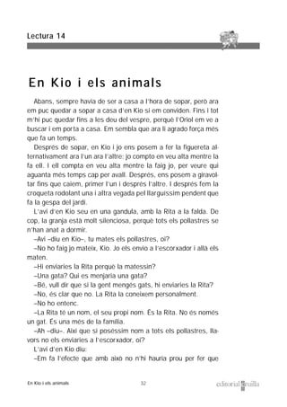 32
Abans, sempre havia de ser a casa a l’hora de sopar, però ara
em puc quedar a sopar a casa d’en Kio si em conviden. Fins i tot
m’hi puc quedar fins a les deu del vespre, perquè l’Oriol em ve a
buscar i em porta a casa. Em sembla que ara li agrado força més
que fa un temps.
Després de sopar, en Kio i jo ens posem a fer la figuereta al-
ternativament ara l’un ara l’altre: jo compto en veu alta mentre la
fa ell. I ell compta en veu alta mentre la faig jo, per veure qui
aguanta més temps cap per avall. Després, ens posem a giravol-
tar fins que caiem, primer l’un i després l’altre. I després fem la
croqueta rodolant una i altra vegada pel llarguíssim pendent que
fa la gespa del jardí.
L’avi d’en Kio seu en una gandula, amb la Rita a la falda. De
cop, la granja està molt silenciosa, perquè tots els pollastres se
n’han anat a dormir.
–Avi –diu en Kio–, tu mates els pollastres, oi?
–No ho faig jo mateix, Kio. Jo els envio a l’escorxador i allà els
maten.
–Hi enviaries la Rita perquè la matessin?
–Una gata? Qui es menjaria una gata?
–Bé, vull dir que si la gent mengés gats, hi enviaries la Rita?
–No, és clar que no. La Rita la coneixem personalment.
–No ho entenc.
–La Rita té un nom, el seu propi nom. És la Rita. No és només
un gat. És una més de la família.
–Ah –diu–. Així que si poséssim nom a tots els pollastres, lla-
vors no els enviaries a l’escorxador, oi?
L’avi d’en Kio diu:
–Em fa l’efecte que amb això no n’hi hauria prou per fer que
Lectura 14
En Kio i els animals
En Kio i els animals
 
