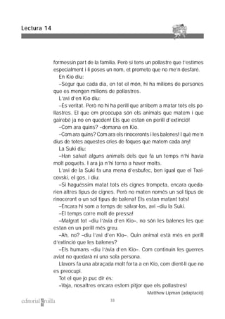 formessin part de la família. Però si tens un pollastre que t’estimes
especialment i li poses un nom, et prometo que no me’n desfaré.
En Kio diu:
–Segur que cada dia, en tot el món, hi ha milions de persones
que es mengen milions de pollastres.
L’avi d’en Kio diu:
–És veritat. Però no hi ha perill que arribem a matar tots els po-
llastres. El que em preocupa són els animals que matem i que
gairebé ja no en queden! Els que estan en perill d’extinció!
–Com ara quins? –demana en Kio.
–Com ara quins? Com ara els rinoceronts i les balenes! I què me’n
dius de totes aquestes cries de foques que matem cada any!
La Suki diu:
–Han salvat alguns animals dels que fa un temps n’hi havia
molt poquets. I ara ja n’hi torna a haver molts.
L’avi de la Suki fa una mena d’esbufec, ben igual que el Txai-
covski, el gos, i diu:
–Si haguéssim matat tots els cignes trompeta, encara queda-
rien altres tipus de cignes. Però no maten només un sol tipus de
rinoceront o un sol tipus de balena! Els estan matant tots!
–Encara hi som a temps de salvar-los, avi –diu la Suki.
–El temps corre molt de pressa!
–Malgrat tot –diu l’àvia d’en Kio–, no són les balenes les que
estan en un perill més greu.
–Ah, no? –diu l’avi d’en Kio–. Quin animal està més en perill
d’extinció que les balenes?
–Els humans –diu l’àvia d’en Kio–. Com continuïn les guerres
aviat no quedarà ni una sola persona.
Llavors fa una abraçada molt forta a en Kio, com dient-li que no
es preocupi.
Tot el que jo puc dir és:
–Vaja, nosaltres encara estem pitjor que els pollastres!
Matthew Lipman (adaptació)
Lectura 14
33
 