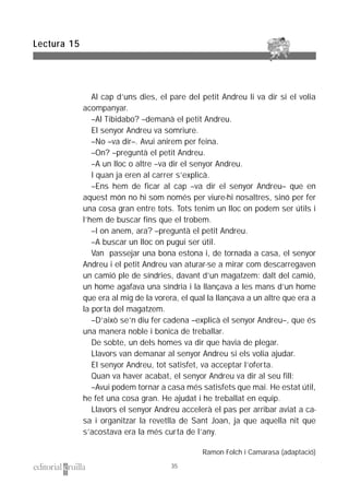 Al cap d’uns dies, el pare del petit Andreu li va dir si el volia
acompanyar.
–Al Tibidabo? –demanà el petit Andreu.
El senyor Andreu va somriure.
–No –va dir–. Avui anirem per feina.
–On? –preguntà el petit Andreu.
–A un lloc o altre –va dir el senyor Andreu.
I quan ja eren al carrer s’explicà.
–Ens hem de ficar al cap –va dir el senyor Andreu– que en
aquest món no hi som només per viure-hi nosaltres, sinó per fer
una cosa gran entre tots. Tots tenim un lloc on podem ser útils i
l’hem de buscar fins que el trobem.
–I on anem, ara? –preguntà el petit Andreu.
–A buscar un lloc on pugui ser útil.
Van passejar una bona estona i, de tornada a casa, el senyor
Andreu i el petit Andreu van aturar-se a mirar com descarregaven
un camió ple de síndries, davant d’un magatzem: dalt del camió,
un home agafava una síndria i la llançava a les mans d’un home
que era al mig de la vorera, el qual la llançava a un altre que era a
la porta del magatzem.
–D’això se’n diu fer cadena –explicà el senyor Andreu–, que és
una manera noble i bonica de treballar.
De sobte, un dels homes va dir que havia de plegar.
Llavors van demanar al senyor Andreu si els volia ajudar.
El senyor Andreu, tot satisfet, va acceptar l’oferta.
Quan va haver acabat, el senyor Andreu va dir al seu fill:
–Avui podem tornar a casa més satisfets que mai. He estat útil,
he fet una cosa gran. He ajudat i he treballat en equip.
Llavors el senyor Andreu accelerà el pas per arribar aviat a ca-
sa i organitzar la revetlla de Sant Joan, ja que aquella nit que
s’acostava era la més curta de l’any.
Ramon Folch i Camarasa (adaptació)
Lectura 15
35
 