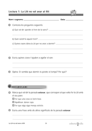 Nom i cognoms: ___________________________________________________ Data: _________________________
38
Lectura 1: La Lilí no vol anar al llit
La Lilí no vol anar al llit
V O C A B U L A R I
1 Contesta les preguntes següents:
a) Què vol dir «perdre el tren de la son»?
b) Quin soroll fa aquest tren?
c) Quines raons dóna la Lilí per no anar a dormir?
2 Escriu quines coses t’ajuden a agafar el son:
3 Opina: Et sembla que dormir és perdre el temps? Per què?
4 Marca què vol dir la paraula estovar, que correspon al que volia fer la Lilí amb
el seu pare:
Fer que una cosa es torni tova.
Apallissar, donar cops.
Fer que algú sigui menys estricte.
5 Escriu una frase amb els altres significats de la paraula estovar:
 