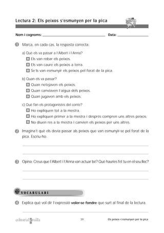 Nom i cognoms: ___________________________________________________ Data: _________________________
Lectura 2: Els peixos s’esmunyen per la pica
39 Els peixos s’esmunyen per la pica
V O C A B U L A R I
1 Marca, en cada cas, la resposta correcta:
a) Què els va passar a l’Albert i l’Anna?
Els van robar els peixos.
Els van caure els peixos a terra.
Se’ls van esmunyir els peixos pel forat de la pica.
b) Quan els va passar?
Quan netejaven els peixos.
Quan canviaven l’aigua dels peixos.
Quan jugaven amb els peixos.
c) Què fan els protagonistes del conte?
Ho expliquen tot a la mestra.
Ho expliquen primer a la mestra i després compren uns altres peixos.
No diuen res a la mestra i canvien els peixos per uns altres.
2 Imagina’t què els devia passar als peixos que van esmunyir-se pel forat de la
pica. Escriu-ho.
3 Opina: Creus que l’Albert i l’Anna van actuar bé? Què hauries fet tu en el seu lloc?
4 Explica què vol dir l’expressió voler-se fondre que surt al final de la lectura.
 