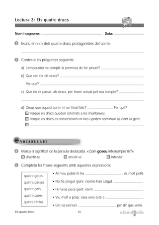 Nom i cognoms: ___________________________________________________ Data: _________________________
40
Lectura 3: Els quatre dracs
Els quatre dracs
V O C A B U L A R I
1 Escriu el nom dels quatre dracs protagonistes del conte:
2 Contesta les preguntes següents:
a) L’emperador va complir la promesa de fer ploure?
b) Què van fer els dracs?
Per què?
c) Què els va passar, als dracs, per haver actuat pel seu compte?
d) Creus que aquest conte té un final feliç? Per què?
Perquè els dracs queden soterrats a les muntanyes.
Perquè els dracs es converteixen en rius i poden continuar ajudant la gent.
4 Marca el significat de la paraula destacada: «Com goseu interrompre’m?»
divertir-se atrevir-se intentar
5 Completa les frases següents amb aquestes expressions:
• Al meu poble hi ha : és molt petit.
• No ha plogut gaire; només han caigut .
• Hi havia poca gent; érem .
• Viu molt a prop; casa seva està a .
• Ens va escriure per dir que venia.
quatre gotes
quatre passes
quatre gats
quatre cases
quatre ratlles
 