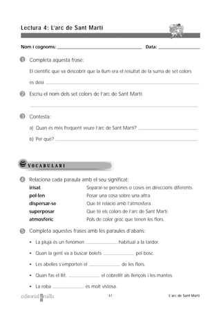 Nom i cognoms: ___________________________________________________ Data: _________________________
Lectura 4: L’arc de Sant Martí
41 L’arc de Sant Martí
V O C A B U L A R I
1 Completa aquesta frase:
El científic que va descobrir que la llum era el resultat de la suma de set colors
es deia .
2 Escriu el nom dels set colors de l’arc de Sant Martí:
3 Contesta:
a) Quan és més freqüent veure l’arc de Sant Martí?
b) Per què?
4 Relaciona cada paraula amb el seu significat:
irisat Separar-se persones o coses en direccions diferents.
pol·len Posar una cosa sobre una altra.
dispersar-se Que té relació amb l’atmosfera.
superposar Que té els colors de l’arc de Sant Martí.
atmosfèric Pols de color groc que tenen les flors.
5 Completa aquestes frases amb les paraules d’abans:
• La pluja és un fenomen habitual a la tardor.
• Quan la gent va a buscar bolets pel bosc.
• Les abelles s’emporten el de les flors.
• Quan fas el llit, el cobrellit als llençols i les mantes.
• La roba és molt vistosa.
 