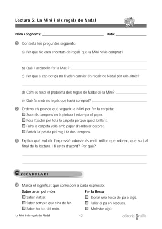 Nom i cognoms: ___________________________________________________ Data: _________________________
42
Lectura 5: La Mini i els regals de Nadal
La Mini i els regals de Nadal
V O C A B U L A R I
1 Contesta les preguntes següents:
a) Per què no eren encertats els regals que la Mini havia comprat?
b) Què li aconsella fer la Maxi?
c) Per què a cap botiga no li volen canviar els regals de Nadal per uns altres?
d) Com es resol el problema dels regals de Nadal de la Mini?
e) Què fa amb els regals que havia comprat?
2 Ordena els passos que segueix la Mini per fer la carpeta:
Suca els tampons en la pintura i estampa el paper.
Posa fixador per tota la carpeta perquè quedi brillant.
Folra la carpeta vella amb paper d’embalar decorat.
Parteix la patata pel mig i fa dos tampons.
3 Explica què vol dir l’expressió «donar és molt millor que rebre», que surt al
final de la lectura. Hi estàs d’acord? Per què?
4 Marca el significat que correspon a cada expressió:
Saber anar pel món
Saber viatjar.
Saber sempre què s’ha de fer.
Saber-ho tot del món.
Fer la llesca
Donar una llesca de pa a algú.
Tallar el pa en llesques.
Molestar algú.
 