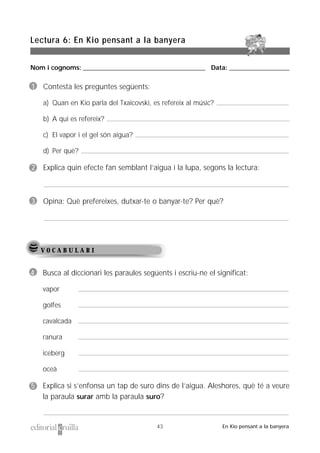 Nom i cognoms: ___________________________________________________ Data: _________________________
Lectura 6: En Kio pensant a la banyera
43 En Kio pensant a la banyera
V O C A B U L A R I
1 Contesta les preguntes següents:
a) Quan en Kio parla del Txaicovski, es refereix al músic?
b) A qui es refereix?
c) El vapor i el gel són aigua?
d) Per què?
2 Explica quin efecte fan semblant l’aigua i la lupa, segons la lectura:
3 Opina: Què prefereixes, dutxar-te o banyar-te? Per què?
4 Busca al diccionari les paraules següents i escriu-ne el significat:
vapor
golfes
cavalcada
ranura
iceberg
oceà
5 Explica si s’enfonsa un tap de suro dins de l’aigua. Aleshores, què té a veure
la paraula surar amb la paraula suro?
 