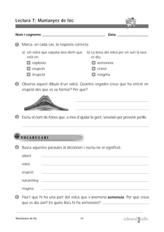 Nom i cognoms: ___________________________________________________ Data: _________________________
44
Lectura 7: Muntanyes de foc
Muntanyes de foc
V O C A B U L A R I
1 Marca, en cada cas, la resposta correcta:
2 Observa aquest dibuix d’un volcà. Quantes vegades creus que ha entrat en
erupció des que es va formar? Per què?
3 Escriu el nom de feines que, a més d’ajudar la gent, serveixin per prevenir perills:
4 Busca aquestes paraules al diccionari i escriu-ne el significat:
aïllant
volcà
erupció
vulcanòleg
magma
5 Fixa’t que hi ha una part del volcà que s’anomena xemeneia. Per què creus
que es diu així? En quins llocs hi ha xemeneies?
a) Un volcà que expulsa lava diem que
està en:
explosió
erupció
irrupció
b) La boca del volcà per on surt la lava
es diu:
xemeneia
cràter
magma
 