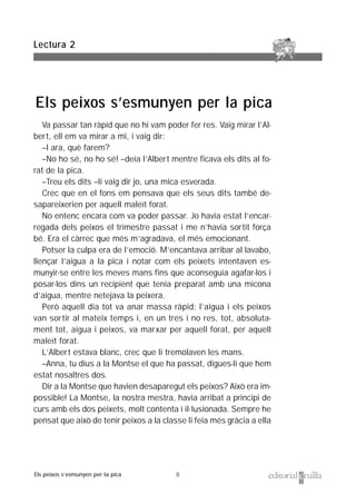 8
Va passar tan ràpid que no hi vam poder fer res. Vaig mirar l’Al-
bert, ell em va mirar a mi, i vaig dir:
–I ara, què farem?
–No ho sé, no ho sé! –deia l’Albert mentre ficava els dits al fo-
rat de la pica.
–Treu els dits –li vaig dir jo, una mica esverada.
Crec que en el fons em pensava que els seus dits també de-
sapareixerien per aquell maleït forat.
No entenc encara com va poder passar. Jo havia estat l’encar-
regada dels peixos el trimestre passat i me n’havia sortit força
bé. Era el càrrec que més m’agradava, el més emocionant.
Potser la culpa era de l’emoció. M’encantava arribar al lavabo,
llençar l’aigua a la pica i notar com els peixets intentaven es-
munyir-se entre les meves mans fins que aconseguia agafar-los i
posar-los dins un recipient que tenia preparat amb una micona
d’aigua, mentre netejava la peixera.
Però aquell dia tot va anar massa ràpid; l’aigua i els peixos
van sortir al mateix temps i, en un tres i no res, tot, absoluta-
ment tot, aigua i peixos, va marxar per aquell forat, per aquell
maleït forat.
L’Albert estava blanc, crec que li tremolaven les mans.
–Anna, tu dius a la Montse el que ha passat, digues-li que hem
estat nosaltres dos.
Dir a la Montse que havien desaparegut els peixos? Això era im-
possible! La Montse, la nostra mestra, havia arribat a principi de
curs amb els dos peixets, molt contenta i il·lusionada. Sempre he
pensat que això de tenir peixos a la classe li feia més gràcia a ella
Lectura 2
Els peixos s’esmunyen per la pica
Els peixos s’esmunyen per la pica
 
