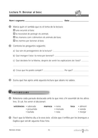 Nom i cognoms: ___________________________________________________ Data: _________________________
46
Lectura 9: Berenar al bosc
Berenar al bosc
1 Marca quin et sembla que és el tema de la lectura:
una excursió al bosc
la necessitat de protegir els animals
les maneres com s’alimenten els animals del bosc
les normes per berenar al bosc
2 Contesta les preguntes següents:
a) Qui són els protagonistes de la lectura?
b) Què mengen l’àvia i la nena per berenar?
c) Què decideix fer la Marina, després de sentir les explicacions de l’àvia?
d) Creus que ho podrà complir? Per què?
3 Escriu què has après amb aquesta lectura que abans no sabies.
V O C A B U L A R I
4 Relaciona cada paraula destacada amb la que més s’hi assembli de les altres
tres. Si cal, fes servir el diccionari:
5 Fixa’t que la Marina diu a la seva àvia: «Estàs que t’enfiles per les branques.»
Explica què vol dir aquesta frase feta.
teca • aliment
• vianda
• menjar
marreca • nena
• menuda
• noia
setciències • saberuda
• presumida
• bufada
 