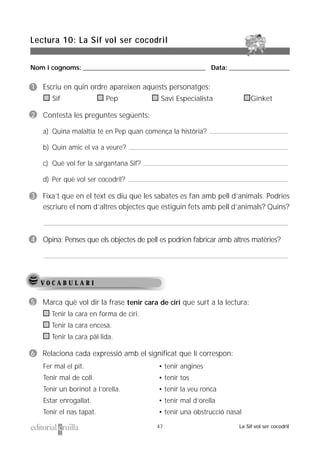 Nom i cognoms: ___________________________________________________ Data: _________________________
Lectura 10: La Sif vol ser cocodril
47 La Sif vol ser cocodril
V O C A B U L A R I
5 Marca què vol dir la frase tenir cara de ciri que surt a la lectura:
Tenir la cara en forma de ciri.
Tenir la cara encesa.
Tenir la cara pàl·lida.
6 Relaciona cada expressió amb el significat que li correspon:
Fer mal el pit.
Tenir mal de coll.
Tenir un borinot a l’orella.
Estar enrogallat.
Tenir el nas tapat.
• tenir angines
• tenir tos
• tenir la veu ronca
• tenir mal d’orella
• tenir una obstrucció nasal
1 Escriu en quin ordre apareixen aquests personatges:
Sif Pep Savi Especialista Ginket
2 Contesta les preguntes següents:
a) Quina malaltia té en Pep quan comença la història?
b) Quin amic el va a veure?
c) Què vol fer la sargantana Sif?
d) Per què vol ser cocodril?
3 Fixa’t que en el text es diu que les sabates es fan amb pell d’animals. Podries
escriure el nom d’altres objectes que estiguin fets amb pell d’animals? Quins?
4 Opina: Penses que els objectes de pell es podrien fabricar amb altres matèries?
 