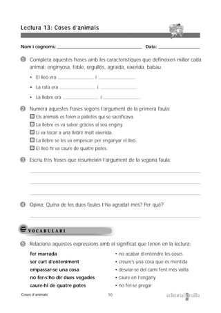 Nom i cognoms: ___________________________________________________ Data: _________________________
50
Lectura 13: Coses d’animals
Coses d’animals
V O C A B U L A R I
5 Relaciona aquestes expressions amb el significat que tenen en la lectura:
fer marrada
ser curt d’enteniment
empassar-se una cosa
no fer-s’ho dir dues vegades
caure-hi de quatre potes
• no acabar d’entendre les coses
• creure’s una cosa que és mentida
• desviar-se del camí fent més volta
• caure en l’engany
• no fer-se pregar
1 Completa aquestes frases amb les característiques que defineixen millor cada
animal: enginyosa, feble, orgullós, agraïda, eixerida, babau.
• El lleó era i .
• La rata era i .
• La llebre era i .
2 Numera aquestes frases segons l’argument de la primera faula:
Els animals es feien a palletes qui se sacrificava.
La llebre es va salvar gràcies al seu enginy.
Li va tocar a una llebre molt eixerida.
La llebre se les va empescar per enganyar el lleó.
El lleó hi va caure de quatre potes.
3 Escriu tres frases que resumeixin l’argument de la segona faula:
4 Opina: Quina de les dues faules t’ha agradat més? Per què?
 