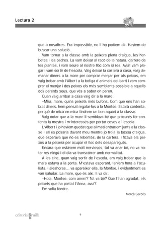 que a nosaltres. Era impossible, no li ho podíem dir. Havíem de
buscar una solució.
Vam tornar a la classe amb la peixera plena d’aigua, les her-
betes i les pedres. La vam deixar al racó de la natura, darrere de
les plantes, i vam seure al nostre lloc com si res. Aviat vam ple-
gar i vam sortir de l’escola. Vaig deixar la cartera a casa, vaig de-
manar diners a la mare per comprar menjar per als peixos, em
vaig trobar amb l’Albert a la botiga d’animals del barri i vam com-
prar el menjar i dos peixos els més semblants possible a aquells
dos parents seus, que vés a saber on paren.
Quan vaig arribar a casa vaig dir a la mare:
–Mira, mare, quins peixets més bufons. Com que ens han so-
brat diners, hem pensat regalar-los a la Montse. Estarà contenta,
perquè de mica en mica tindrem un bon aquari a la classe.
Vaig notar que a la mare li semblava bé que procurés fer con-
tenta la mestra i m’interessés per portar coses a l’escola.
L’Albert i jo havíem quedat que al matí entraríem junts a la clas-
se i ell es posaria davant meu mentre jo treia la bossa d’aigua,
que esperava que no es rebentés, de la cartera, i ficava els pei-
xos a la peixera per ocupar el lloc dels desapareguts.
Encara que estàvem molt nerviosos, tot va anar bé, no va no-
tar res ningú i el dia va transcórrer amb normalitat.
A les cinc, quan vaig sortir de l’escola, em vaig trobar que la
mare estava a la porta. M’estava esperant, teníem hora a l’ocu-
lista, i aleshores… va aparèixer ella, la Montse, i evidentment es
van saludar. La mare, que és així, li va dir:
–Hola, Montse, com anem? Tot va bé? Que t’han agradat, els
peixets que ha portat l’Anna, avui?
Em volia fondre.
Mercè Garcés
Lectura 2
9
 