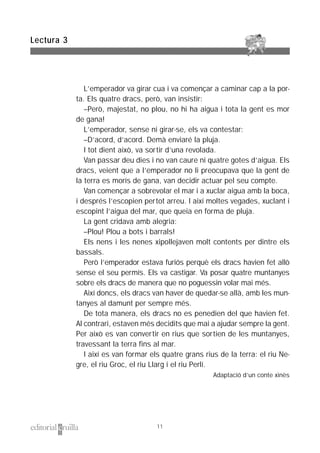 L’emperador va girar cua i va començar a caminar cap a la por-
ta. Els quatre dracs, però, van insistir:
–Però, majestat, no plou, no hi ha aigua i tota la gent es mor
de gana!
L’emperador, sense ni girar-se, els va contestar:
–D’acord, d’acord. Demà enviaré la pluja.
I tot dient això, va sortir d’una revolada.
Van passar deu dies i no van caure ni quatre gotes d’aigua. Els
dracs, veient que a l’emperador no li preocupava que la gent de
la terra es morís de gana, van decidir actuar pel seu compte.
Van començar a sobrevolar el mar i a xuclar aigua amb la boca,
i després l’escopien pertot arreu. I així moltes vegades, xuclant i
escopint l’aigua del mar, que queia en forma de pluja.
La gent cridava amb alegria:
–Plou! Plou a bots i barrals!
Els nens i les nenes xipollejaven molt contents per dintre els
bassals.
Però l’emperador estava furiós perquè els dracs havien fet allò
sense el seu permís. Els va castigar. Va posar quatre muntanyes
sobre els dracs de manera que no poguessin volar mai més.
Així doncs, els dracs van haver de quedar-se allà, amb les mun-
tanyes al damunt per sempre més.
De tota manera, els dracs no es penedien del que havien fet.
Al contrari, estaven més decidits que mai a ajudar sempre la gent.
Per això es van convertir en rius que sortien de les muntanyes,
travessant la terra fins al mar.
I així es van formar els quatre grans rius de la terra: el riu Ne-
gre, el riu Groc, el riu Llarg i el riu Perlí.
Adaptació d’un conte xinès
Lectura 3
11
 
