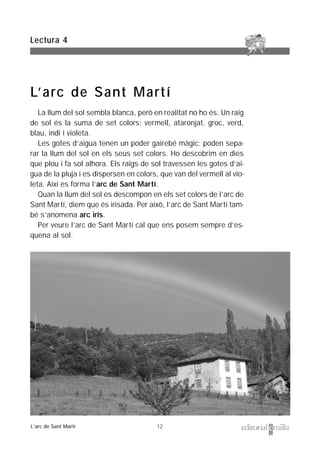 12
La llum del sol sembla blanca, però en realitat no ho és. Un raig
de sol és la suma de set colors: vermell, ataronjat, groc, verd,
blau, indi i violeta.
Les gotes d’aigua tenen un poder gairebé màgic: poden sepa-
rar la llum del sol en els seus set colors. Ho descobrim en dies
que plou i fa sol alhora. Els raigs de sol travessen les gotes d’ai-
gua de la pluja i es dispersen en colors, que van del vermell al vio-
leta. Així es forma l’arc de Sant Martí.
Quan la llum del sol es descompon en els set colors de l’arc de
Sant Martí, diem que és irisada. Per això, l’arc de Sant Martí tam-
bé s’anomena arc iris.
Per veure l’arc de Sant Martí cal que ens posem sempre d’es-
quena al sol.
Lectura 4
L’arc de Sant Martí
L’arc de Sant Martí
 