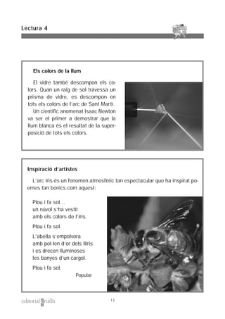 Inspiració d’artistes
L’arc iris és un fenomen atmosfèric tan espectacular que ha inspirat po-
emes tan bonics com aquest:
Plou i fa sol…
un núvol s’ha vestit
amb els colors de l’iris.
Plou i fa sol.
L’abella s’empolvora
amb pol·len d’or dels lliris
i es drecen lluminoses
les banyes d’un cargol.
Plou i fa sol.
Popular
Els colors de la llum
El vidre també descompon els co-
lors. Quan un raig de sol travessa un
prisma de vidre, es descompon en
tots els colors de l’arc de Sant Martí.
Un científic anomenat Isaac Newton
va ser el primer a demostrar que la
llum blanca és el resultat de la super-
posició de tots els colors.
Lectura 4
13
 