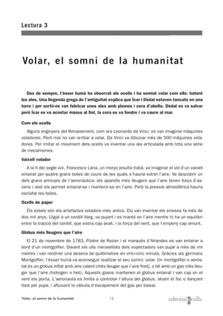 12
Des de sempre, l’ésser humà ha observat els ocells i ha somiat volar com ells: batent
les ales. Una llegenda grega de l’antiguitat explica que Ícar i Dèdal estaven tancats en una
torre i per sortir-ne van fabricar unes ales amb plomes i cera d’abella. Dèdal es va salvar
però Ícar es va acostar massa al Sol, la cera es va fondre i va caure al mar.
Com els ocells
Alguns enginyers del Renaixement, com ara Leonardo da Vinci, es van imaginar màquines
voladores. Però mai no van arribar a volar. Da Vinci va dibuixar més de 500 màquines vola-
dores. Per imitar el moviment dels ocells va inventar una ala articulada amb tota una sèrie
de mecanismes.
Vaixell volador
A la fi del segle xvii, Francesco Lana, un monjo jesuïta italià, va imaginar el vol d’un vaixell
enlairat per quatre grans boles de coure de les quals s’hauria extret l’aire. Va descobrir un
dels grans principis de l’aeronàutica: els aparells més lleugers que l’aire tenen força d’as-
cens i això els permet enlairar-se i mantenir-se en l’aire. Però la pressió atmosfèrica hauria
esclafat les boles.
Ocells de paper
Els estels són els artefactes voladors més antics. Els van inventar els xinesos fa més de
dos mil anys. Lligat a un cordill llarg, va pujant i es manté en l’aire mentre hi ha un equilibri
entre la tracció del cordill, que estira cap avall, i la força del vent, que l’empeny cap amunt.
Globus més lleugers que l’aire
El 21 de novembre de 1783, Pilatre de Rozier i el marquès d’Arlandes es van enlairar a
bord d’un montgolfier. Davant els ulls meravellats dels espectadors van pujar a més de mil
metres i van recórrer una desena de quilòmetres en vint-i-cinc minuts. Gràcies als germans
Montgolfier, l’ésser humà va aconseguir realitzar el seu somni: volar. Un montgolfier o aeròs-
tat és un globus inflat amb aire calent (més lleuger que l’aire fred), o bé amb un gas més lleu-
ger que l’aire (hidrogen o heli). Aquests gasos mantenen el globus enlairat i van cap on el
vent els porta. L’aeronauta es limita a controlar l’altura del globus, atiant el foc o llançant
llast per pujar, i afluixant la vàlvula d’escapament del gas per baixar.
Lectura 3
Volar, el somni de la humanitat
Volar, el somni de la humanitat
 