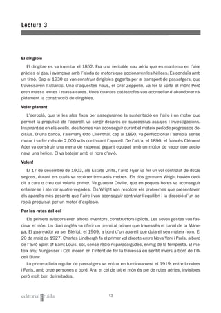 El dirigible
El dirigible es va inventar el 1852. Era una veritable nau aèria que es mantenia en l’aire
gràcies al gas, i avançava amb l’ajuda de motors que accionaven les hèlices. Es conduïa amb
un timó. Cap al 1930 es van construir dirigibles gegants per al transport de passatgers, que
travessaven l’Atlàntic. Una d’aquestes naus, el Graf Zeppelin, va fer la volta al món! Però
eren massa lentes i massa cares. Unes quantes catàstrofes van aconsellar d’abandonar rà-
pidament la construcció de dirigibles.
Volar planant
L’aeroplà, que té les ales fixes per assegurar-ne la sustentació en l’aire i un motor que
permet la propulsió de l’aparell, va sorgir després de successius assajos i investigacions.
Inspirant-se en els ocells, dos homes van aconseguir durant el mateix període progressos de-
cisius. D’una banda, l’alemany Otto Lilienthal, cap al 1890, va perfeccionar l’aeroplà sense
motor i va fer més de 2.000 vols controlant l’aparell. De l’altra, el 1890, el francès Clément
Ader va construir una mena de ratpenat gegant equipat amb un motor de vapor que accio-
nava una hèlice. El va batejar amb el nom d'avió.
Volen!
El 17 de desembre de 1903, als Estats Units, l’avió Flyer va fer un vol controlat de dotze
segons, durant els quals va recórrer trenta-sis metres. Els dos germans Wright havien deci-
dit a cara o creu qui volaria primer. Va guanyar Orville, que en poques hores va aconseguir
enlairar-se i aterrar quatre vegades. Els Wright van resoldre els problemes que presentaven
els aparells més pesants que l’aire i van aconseguir controlar l’equilibri i la direcció d’un ae-
roplà propulsat per un motor d’explosió.
Per les rutes del cel
Els primers aviadors eren alhora inventors, constructors i pilots. Les seves gestes van fas-
cinar el món. Un diari anglès va oferir un premi al primer que travessés el canal de la Màne-
ga. El guanyador va ser Blériot, el 1909, a bord d’un aparell que duia el seu mateix nom. El
20 de maig de 1927, Charles Lindbergh fa el primer vol directe entre Nova York i París, a bord
de l’avió Spirit of Saint Louis, sol, sense ràdio ni paracaigudes, enmig de la tempesta. El ma-
teix any, Nungesser i Coli moren en l’intent de fer la travessa en sentit invers a bord de l’O-
cell Blanc.
La primera línia regular de passatgers va entrar en funcionament el 1919, entre Londres
i París, amb onze persones a bord. Ara, el cel de tot el món és ple de rutes aèries, invisibles
però molt ben delimitades.
Lectura 3
13
 