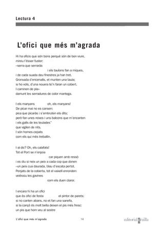 14
Lectura 4
L’ofici que més m’agrada
L’ofici que més m’agrada
Hi ha oficis que són bons perquè són de bon viure,
mireu l’ésser fuster:
–serra que serraràs
i els taulons fan a miques,
i de cada suada deu finestres ja han tret.
Gronxada d’encenalls, et munten una taula;
si ho vols, d’una nouera te’n faran un cobert.
I caminen de pla–
damunt les serradures de color mantega.
I els manyans oh, els manyans!
De picar mai no es cansen:
pica que picaràs i s’embruten els dits;
però fan unes reixes i uns balcons que m’encanten
i els galls de les teulades”
que vigilen de nits.
I són homes cepats
com els qui més treballin.
I al dic? Oh, els calafats!
Tot el Port se n’enjoia
car piquen amb ressò
i es diu si neix un peix a cada cop que donen
–un peix cua daurada, blau d’escata pertot.
Penjats de la coberta, tot el vaixell enronden:
veiéssiu les gavines
com els duen claror.
I encara hi ha un ofici
que és ofici de festa el pintor de parets:
si no canten abans, no et fan una sanefa,
si la cançó és molt bella deixen el pis més fresc:
un pis que hom veu al sostre
 