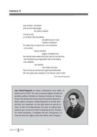 Lectura 4
15
que el feien i cantaven:
tots porten bata llarga
de colors a pleret.
I encara més
si us deia l’ofici de paleta:
de paleta que en sap
i basteix aixoplucs.
El mateix fan un porxo com una xemeneia
–si ho volen
sense escales,
pugen al capdamunt;
fan també balconades que hom veu la mar de lluny
–els finestrals que esguarden tota la serralada.
i els capitells,
i els sòcols,
i les voltes de punt.
Van en cos de camisa com gent desenfeinada!
Oh, les cases que aixequen d’un tancar i obrir d’ulls!
Joan Salvat-Papasseit
Joan Salvat-Papasseit va néixer a Barcelona l’any 1894, on
també morí el 1924. Tot i que va escriure alguns articles de
temàtica política i literària en diverses revistes de l’època,
el que més destaca de la seva obra és la poesia. Igual com
altres poetes europeus, Salvat-Papasseit se sentia atret
pel futur, les màquines i el món dels obrers en què ell va
viure, al barri de la Barceloneta. Per això, la majoria dels
poemes que va escriure tracten d’aquests temes. Poemes
en ondes hertzianes, L'irradiador del port i les gavines i La
rosa als llavis són alguns dels seus llibres més coneguts.
 